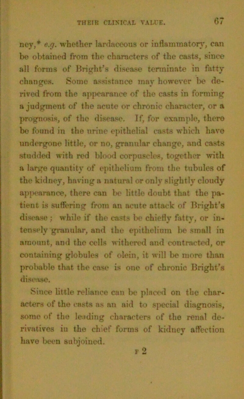 ney,* e.g. whether lardaceous or inflammatory, can be obtained from the characters of the casts, since all forms of Bright's disease terminate in fatty changes. Some assistance may however be de- rived from the appearance of the casts in forming a judgment of the acute or chronic character, or a prognosis, of the disease. If, for example, thero be found in the urine epithelial easts which havo undergone little, or no, granular change, and casts studded with red blood corpuscles, together with a large quantity of epithelium from the tubules of the kidney, having a natural or only slightly cloudy appearance, there can be little doubt that the pa- tient is suffering from an acute attack of Bright’s disease : while if the casts be chiefly fatty, or in- tensely granular, and the epithelium be small in amount, ami the cells withered and contracted, or containing globules of olein, it will be more than probable that the case is one of chronic Bright’s disease. Since little reliance can lx- placed on the char- acters of the casts as an aid to special diagnosis, some of the leading characters of the renal de- rivatives iu the chief forms of kidney affection have been subjoined.