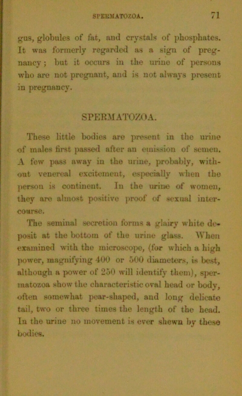 gas, globules of fat, ami crystals of phosphates. It was formerly regarded as a sign of preg- nancy ; but it occurs in the urine of persons who are not pregnant, and is not always present in pregnancy. SPERMATOZOA. These little bodies are present in the urine of males first passed after an emission of semen. A few pass away in the urine, probably, with- out venereal excitement, e.sjreeially when the person is continent. In the urine of women, they are almost positive proof of sexual inter- course. The seminal secretion forms a glairy white de- posit at the bottom of the urine glass. When examined with the microscope, {for which a high power, magnifying 400 or 500 diameters, is best, although a power of 250 will identify them), sper- matozoa show the characteristic oval head or body, often somewhat pear-shaped, and long delicate tail, two or three times the length of the head. In the urine no movement is ever shewn by these bodies.