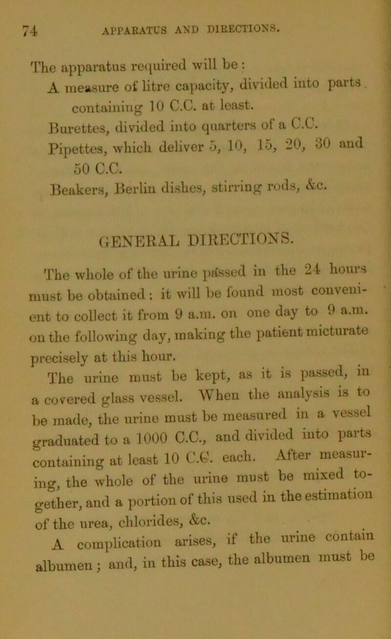 The apparatus required will be : A measure oi litre capacity, divided into paits containing 10 C.C. at least. Burettes, divided into quarters of a C.C. Pipettes, which deliver ■>, 10, Jo, 20, 00 and 50 C.C. Beakers, Berlin dishes, stirring rods, &c. GENERAL DIRECTIONS. The whole of the urine passed in the 24 hours must be obtained ; it will be found most conveni- ent to collect it from 9 a.m. on one day to 9 a.m. on the following day, making the patient micturate precisely at this hour. The urine must be kept, as it is passed, in a covered glass vessel. When the analysis is to be made, the urine must bo measured in a vessel graduated to a 1000 C.C., and divided into parts containing at least 10 C.C. each. Altei measui ing, the whole of the urine must be mixed to- gether, and a portion of this used in the estimation of the urea, chlorides, &c. A complication arises, if the urine contain albumen ; and, in this case, the albumen must be