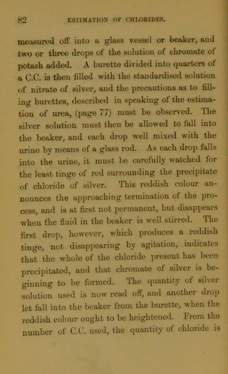 measured oft* into a glass vessel or beaker, and two or three drops of the solution of chromate of potash added. A burette divided into quarters of a C.C. is then tilled with the standardised solution of nitrate of silver, and the precautions as to fill- ing burettes, described in speaking ot the estima- tion of urea, (page 77) must be observed. The silver solution must then be allowed to fall into the beaker, and each drop well mixed with the urine by means ot a glass rod. As each diop fall>> into the urine, it must be carefully watched for the least tinge of red surrounding the precipitate of chloride of silver. This reddish colour an- nounces the approaching termination of the pro- cess, and is at first not permanent, but disappears when the fluid in the beaker is well stirred. The first drop, however, which produces a reddish tinge, not disappearing by agitation, indicates that the whole of the chloride present has been precipitated, and that chromate of silver is be- ginning to be formed. The quantity of silver solution used is now read oft, and another drop let fall into the beaker from the burette, when the reddish colour ought to be heightened. From the number of C.C. used, the quantity of chloride is