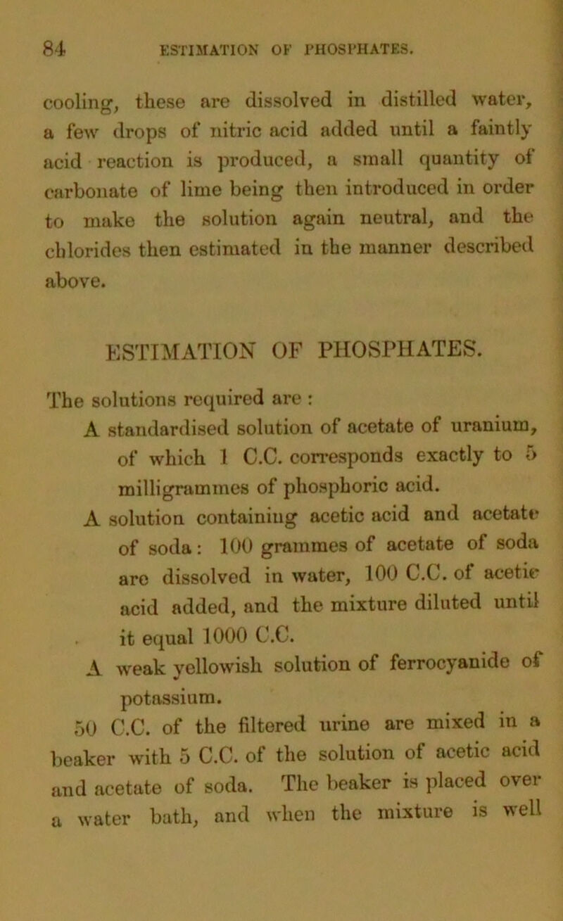 cooling, these are dissolved in distilled water, a few drops of nitric acid added until a faintly acid reaction is produced, a small quantity of carbonate of lime being then introduced in order to make the solution again neutral, and the chlorides then estimated in the manner described above. ESTIMATION OF PHOSPHATES. The solutions required are : A standardised solution of acetate of uranium, of which 1 C.C. corresponds exactly to f> milligrammes of phosphoric acid. A solution containing acetic acid and acetate* of soda : 100 grammes of acetate of soda are dissolved in water, 100 C.C. of acetic acid added, and the mixture diluted until it equal 1000 C.C. A weak yellowish solution of ferrocyanide of potassium. 50 C.C. of the filtered urine are mixed in a beaker with 5 C.C. of the solution of acetic acid and acetate of soda. The beaker is placed over a water bath, and when the mixture is well