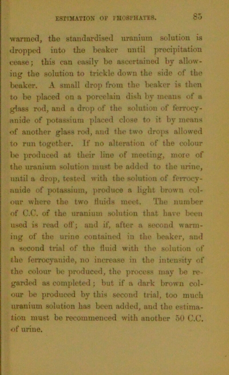 warmed, the standardised uranium solution is dropped into the beaker until precipitation cease; this can easily be ascertained by allow- ing the solution to trickle down the side of the lieaker. A small drop from the Iteaker is then to be placed on a porcelain dish by means of a glass rod, and a drop of the solution of ferrocv- anide of potassium placed close to it by means of another glass rod, and the two drops allowed to run together. If no alteration of the colour be produced at their lino of meeting, more of the uranium solution must be added to the urine, until a drop, tested with the solution of ferroey- auide of potassium, produce a light brown col- our where the two Huids meet. The number of C.C. of the uranium solution that have been used is read off; and if, after a second warm- ing of the urine contained in the beaker, and n second trial of the fluid with the solution of the ferroeyanide, no increase in the intensity of the colour bo produced, the process may be re- garded as completed ; but if a dark brown col- our lie produced by this second trial, too much uranium solution has been added, and the estima- tion must be recommeueed with another 50 C.C. of urine.