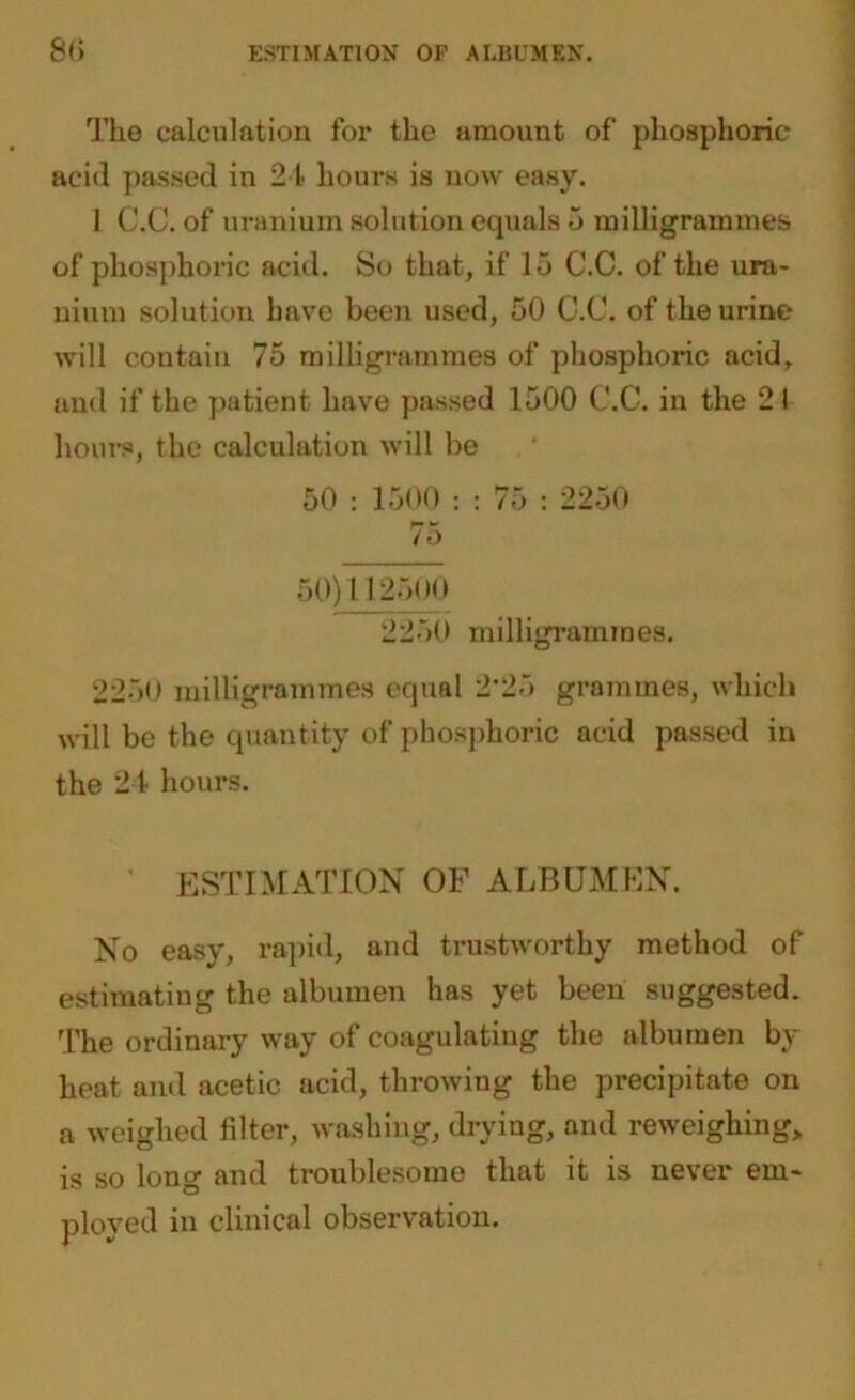 The calculation for the amount of phosphoric acid passed in 24 hours is now easy. 1 C.C. of uranium solution equals 5 milligrammes of phosphoric acid. So that, if 15 C.C. of the ura- nium solution have been used, 50 C.C. of the urine will contain 75 milligrammes of phosphoric acid, and if the patient have passed 1500 C.C. in the 21 hours, the calculation will be 50 : 1500 : : 75 : 2250 75 50)112500 2250 milligrammes. 2250 milligrammes equal 2‘25 grammes, which will be the quantity of phosphoric acid passed in the 24 hours. ESTIMATION OF ALBUMEN. No easy, rapid, and trustworthy method of estimating the albumen has yet been suggested. The ordinary way of coagulating the albumen by heat and acetic acid, throwing the precipitate on a weighed filter, washing, drying, and reweighing, is so long and troublesome that it is never em- ployed in clinical observation.