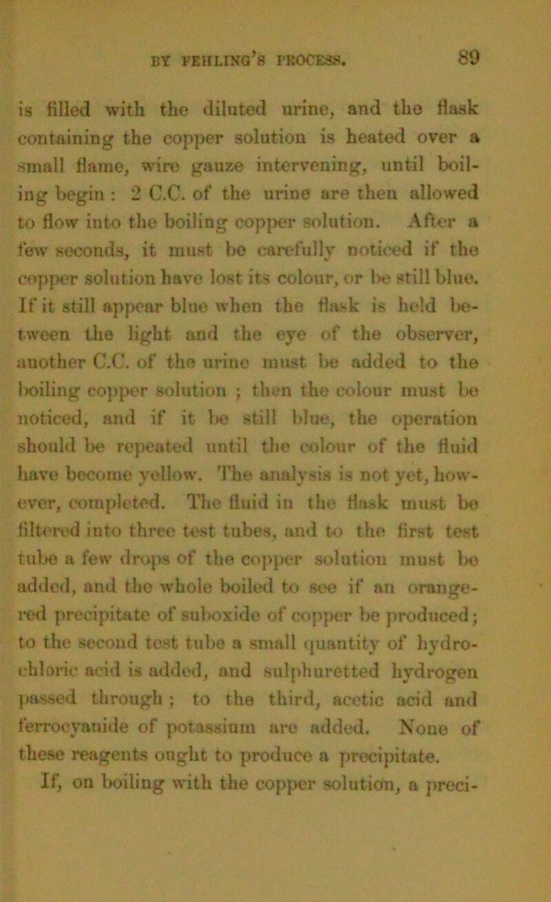 is filled with the diluted urine, and the flask containing the copper solution is heated over a small flame, wire gauze intervening, until boil- ing begin : 2 C.C. of the urine are then allowed to flow into the boiling copper solution. After a few seconds, it must be carefully noticed if the copper solution have lost its colour, or be still blue. If it still appear blue when the flask is held be- tween the light and the eye of the observer, another C.C. of the urine must be added to the boiling copper solution ; then the colour must bo noticed, and if it be still blue, the operation should l>e repeated until the colour of the fluid have become yellow. The analysis is not yet, how- ever, completed. The fluid in the flask must be filtered into three test tubes, and to the first test tube a few drops of the copper solution must bo added, and the whole boiled to see if an orange- red precipitate of suboxide of copper be produced; to the second test tube a small quantity of hydro- chloric acid is added, and sulphuretted hydrogen passed through ; to the third, acetic acid and ferrocyanide of potassium are added. None of these reagents ought to produce a precipitate. If, on boiling with the copper solution, a preci-