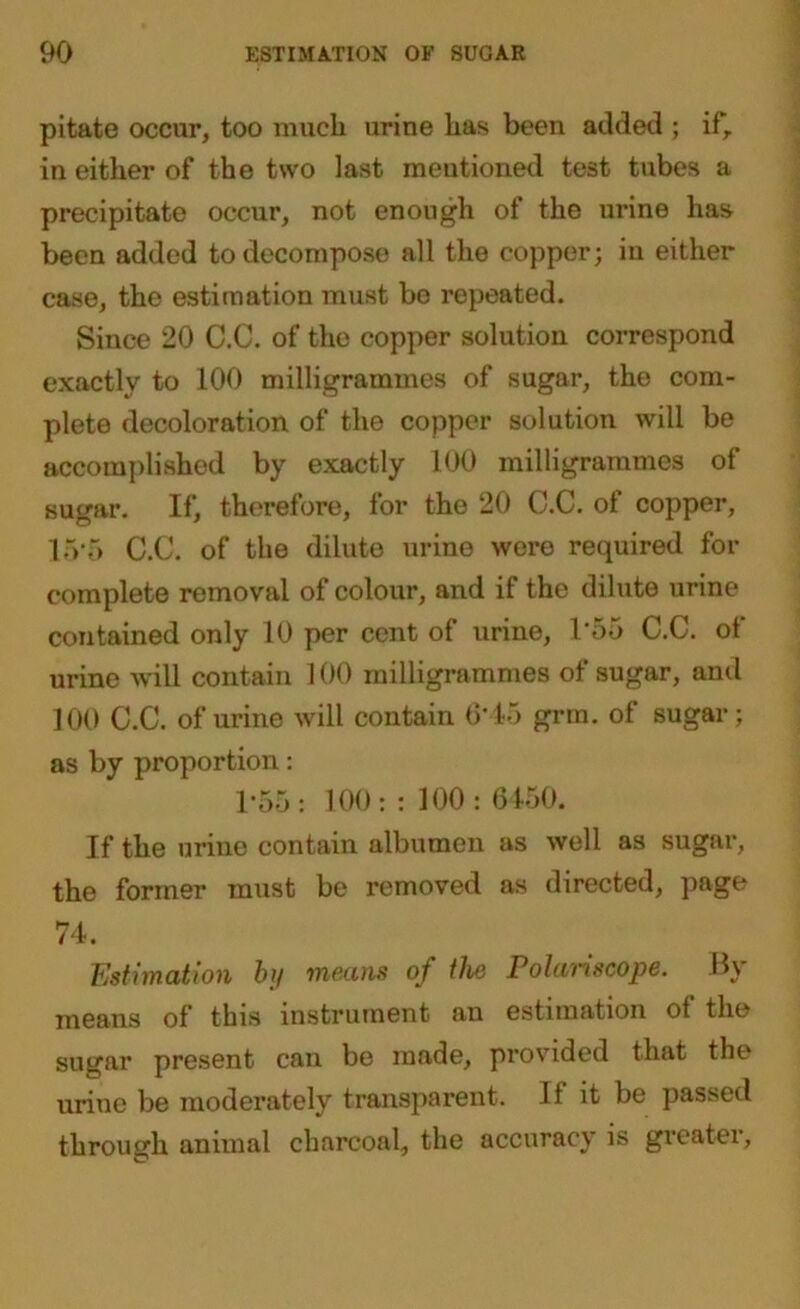 pitate occur, too much urine has been added ; if, in either of the two last mentioned test tubes a precipitate occur, not enough of the m*ine has been added to decompose all the copper; in either case, the estimation must be repeated. Since 20 C.C. of the copper solution correspond exactly to 100 milligrammes of sugar, the com- plete decoloration of the copper solution will be accomplished by exactly 100 milligrammes of sugar. If, therefore, for the 20 C.C. of copper, 15 5 C.C. of the dilute urine were required for complete removal of colour, and if the dilute urine contained only 10 per cent of urine, 1'55 C.C. of urine will contain 100 milligrammes of sugar, and 100 C.C. of urine will contain 6*45 grm. of sugar; as by proportion: 1*55: 100: : 100 : 6450. If the urine contain albumen as well as sugar, the former must be removed as directed, page 74. Estimation by means of the Polariscope. By means of this instrument an estimation ot the sugar present can be made, provided that the urine be moderately transparent. If it be passed through animal charcoal, the accuracy is greater.