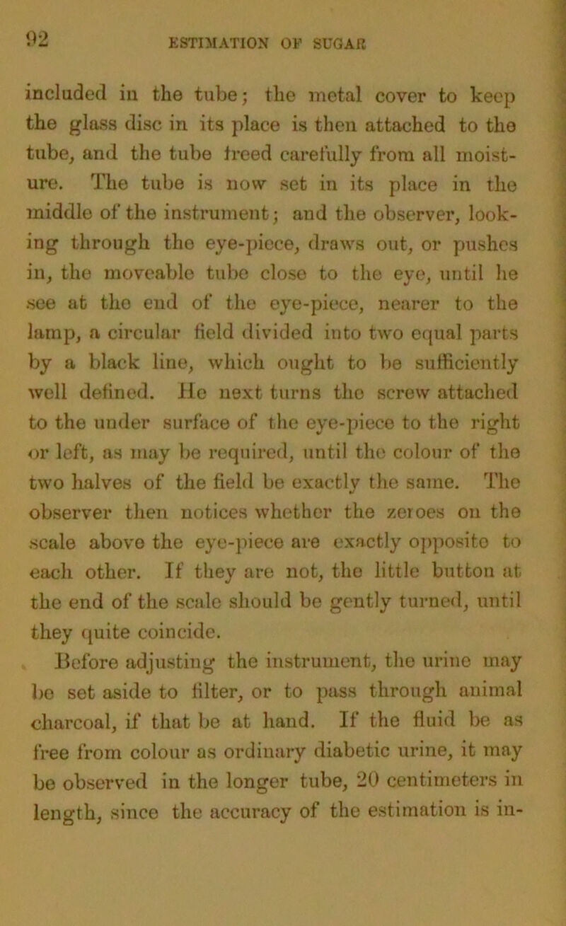 02 included in the tube; the metal cover to keep the glass disc in its place is then attached to the tube, and the tube treed carefully from all moist- ure. The tube is now set in its place in the middle of the instrument; and the observer, look- ing through the eye-piece, draws out, or pushes in, the moveable tube close to the eye, until he see at the end of the eye-piece, nearer to the lamp, a circular field divided into two equal parts by a black line, which ought to be sufficiently well defined. He next turns the screw attached to the under surface of the eye-piece to the right or left, as may be required, until the; colour of the two halves of the field be exactly the same. The observer then notices whether the zeroes on the scale above the eye-piece are exactly opposito to each other. If they are not, tho little button at the end of the scale should be gently turned, until they quite coincide. Before adjusting the instrument, the urine may lie set aside to filter, or to pass through animal charcoal, if that be at hand. If the fluid be as free from colour as ordinary diabetic urine, it may be observed in the longer tube, 20 centimeters in length, since the accuracy of the estimation is in-