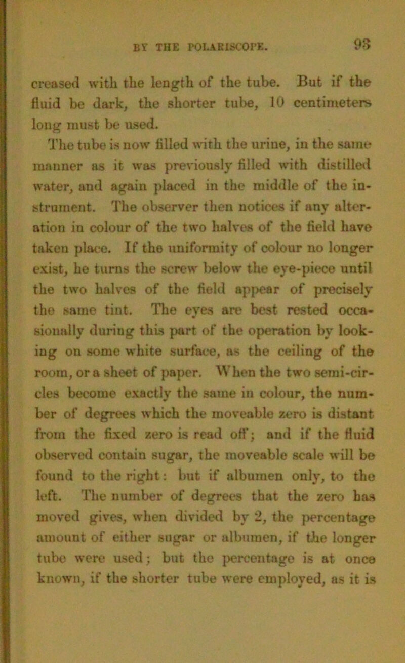 BT THE P0LAKI800PE. 98 creased with the length of the tube. But if the fluid be dark, the shorter tube, 10 centimeters long must be used. The tube is now filled with, the urine, in the same manner as it was previously filled with distilled water, and again placed in the middle of the in- strument. The observer then notices if any alter- ation in colour of the two halves of the field have taken place. If the uniformity of colour no longer exist, he turns the screw below the eye-piece until the two halves of the field apj>ear of precisely the same tint. The eyes are best rested occa- sionally during this part of the operation by look- ing on some white surface, as the ceiling of the room, ora sheet of paper. When the two semi-cir- cles become exactly the same in colour, the num- ber of degrees which the moveable zero is distant from the fixed zero is read off; and if the fluid observed contain sugar, the moveable scale will be found to the right: but if albumen only, to the left. The number of degrees that the zero has moved gives, when divided by 2, the ]>ercentage amount of either sugar or albumen, if the longer tubo were used; but the percentage is at once known, if the shorter tube were employed, as it is