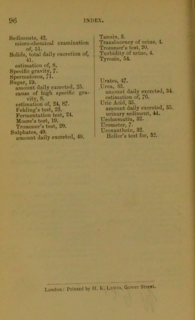 Sediments, 42. iniero-chemical examination of, 51. Solids, total daily excretion of, 41. estimation of, 8. Specific gravity, 7. Spermatozoa, 7U Sugar, 19. amount daily excreted, 25. cause of high specific gra- vity, 8. estimation of, 24, 87* Fehling’s test, 22. Fermentation test, 24. Moore’s test, 19. Trommer’s test, 20. Sulphates, 40. amount daily excreted, 40. Tannin, 3. Trauslucency of urine, 4. Trommer’s test, 20. Turbidity of urine, 4. Tyrosin, 54. Urates, 47. Urea, 33. amount daily excreted, 34. estimation of, 76. Uric Acid, 35. amouut daily excreted, 35. urinary sediment, 44. Urohmmatin, 32. Urometer, 7- Uroxanthcin, 32. Heller’s test for, 32. London: Printed by H. K. Lewis, Gower Street.