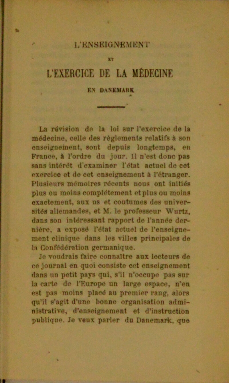 1/KNSKIGNfiMENT IT L'EXERCICE DE LA MÉDECINE ES DANEMARK * La révision de la loi sur l’exercice de la médecine, celle des règlements relatifs à son enseignement, sont depuis longtemps, en France, à l’ordre du jour. 11 n’est donc pas sans intérêt d'examiner l'état actuel de cet exercice et de cet enseignement à l’étranger. Plusieurs mémoires récents nous ont initiés plus ou moins complètement et plus ou moins exactement, aux us et coutumes des univer- sités allemandes, et M. le professeur VVurtz, dans son intéressant rapport de l'année der- nière, a exposé l'état actuel de l'enseigne- ment clinique dans les villes principales de la Confédération germanique. Je voudrais faire connaître aux lecteurs de ce journal en quoi consiste cet enseignement dans un petit pays qui, s’il n’occupe pas sur la carte de l’Europe un large espace, n'en est pas moins placé au premier rang, alors qu’il s’agit d’une bonne organisation admi- nistrative, d’enseignement et d’instruction publique. Je veux parler du Danemark, que