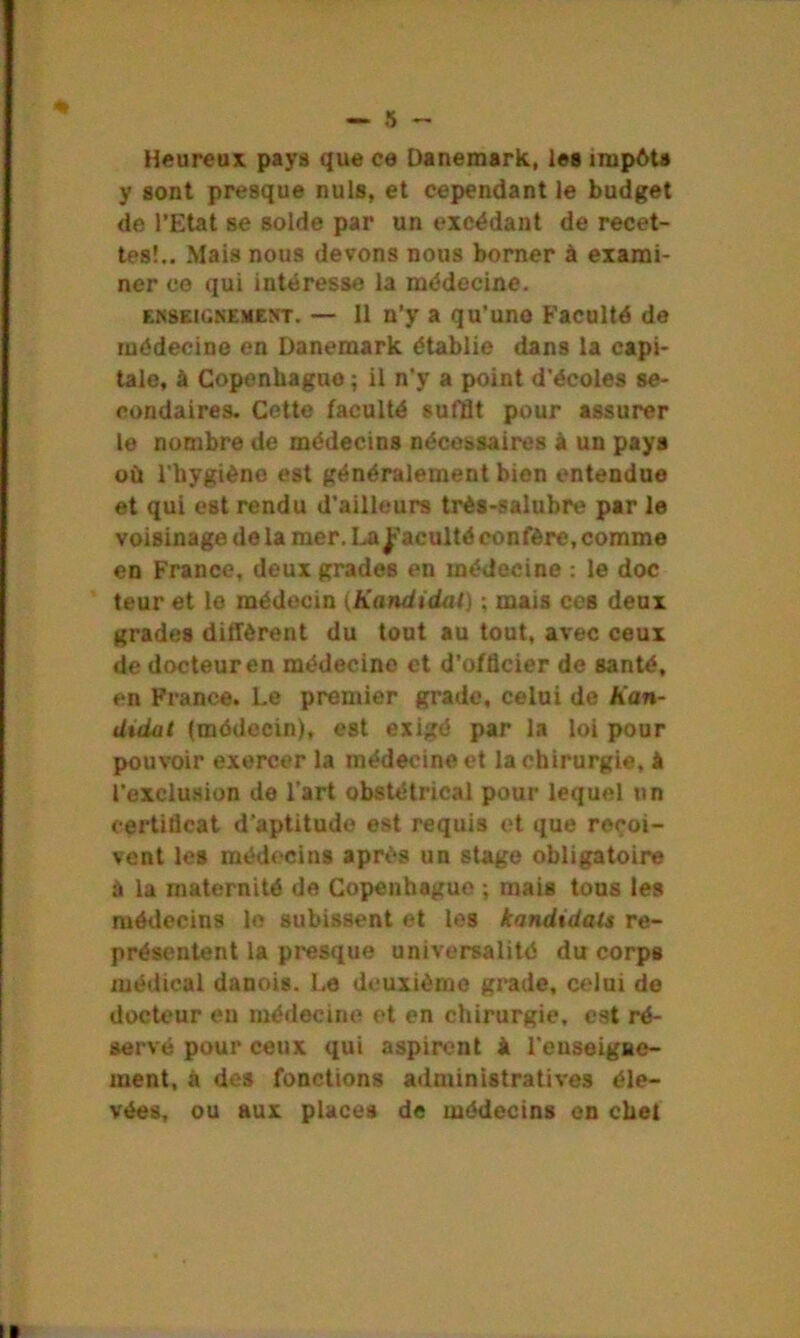 Heureux pays que ce Danemark, les impôts y sont presque nuis, et cependant le budget de l’Etat se solde par un excédant de recet- tes!.. Mais nous devons nous borner à exami- ner co qui intéresse la médecine. enseignement. — 11 n’y a qu'uno Faculté de médecine en Danemark établie dans la capi- tale, à Copenhague ; il n’y a point d’écoles se- condaires. Cette faculté suffit pour assurer le nombre de médecins nécessaires à un pays où l’hygiène est généralement bien entendue et qui est rendu d’ailleurs très-salubre par le voisinage de la mer. La faculté confère, comme en France, deux grades en médecine : le doc teur et le médecin (Kandidat) ; mais ces deux grades durèrent du tout au tout, avec ceux de docteur en médecine et d’officier de santé, en France. Le premier grade, celui de han- didal (médecin), est exigé par la loi pour pouvoir exercer la médecine et la chirurgie, à l’exclusion de l’art obstétrical pour lequel un certificat d’aptitude est requis et que reçoi- vent les médecins après un stage obligatoire à la maternité de Copenhague ; mais tous les médecins le subissent et les kandidals re- présentent la presque universalité du corps médical danois. Le deuxième grade, celui de docteur en médecine et en chirurgie, est ré- servé pour ceux qui aspirent & l'enseigne- ment, à des fonctions administratives éle- vées, ou aux places de médecins en chet i ■