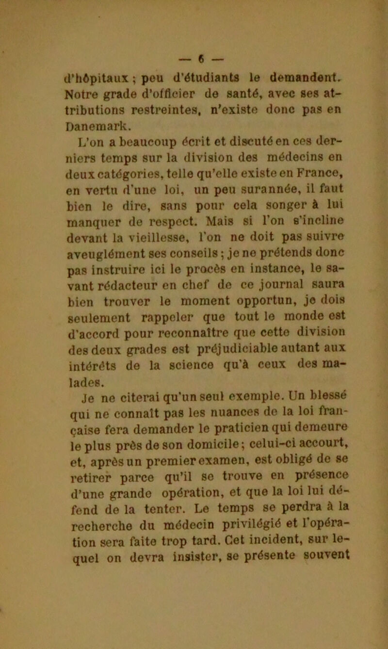 d’hôpitaux ; peu d’étudiants le demandent. Notre grade d’offlcier de santé, avec ses at- tributions restreintes, n'existe donc pas en Danemark. L’on a beaucoup écrit et discuté en ces der- niers temps sur la division des médecins en deux catégories, telle qu’elle existe en France, en vertu d'une loi, un peu surannée, il faut bien le dire, sans pour cela songer à lui manquer de respect. Mais si l’on s’incline devant la vieillesse, l’on ne doit pas suivre aveuglément ses conseils ; je ne prétends donc pas instruire ici le procès en instance, le sa- vant rédacteur en chef de ce journal saura bien trouver le moment opportun, je dois seulement rappeler que tout le monde est d’accord pour reconnaître que cetto division des deux grades est préjudiciable autant aux intérêts de la science qu’à ceux des ma- lades. Je ne citerai qu'un seul exemple. Un blessé qui ne connaît pas les nuances de la loi fran- çaise fera demander le praticien qui demeure le plus près de son domicile ; celui-ci accourt, et, après un premier examen, est obligé de se retirer parce qu’il se trouve en présence d’une grande opération, et que la loi lui dé- fend de la tenter. Le temps se perdra à la recherche du médecin privilégié et l’opéra- tion sera faite trop tard. Cet incident, sur le- quel on devra insister, se présente souvent