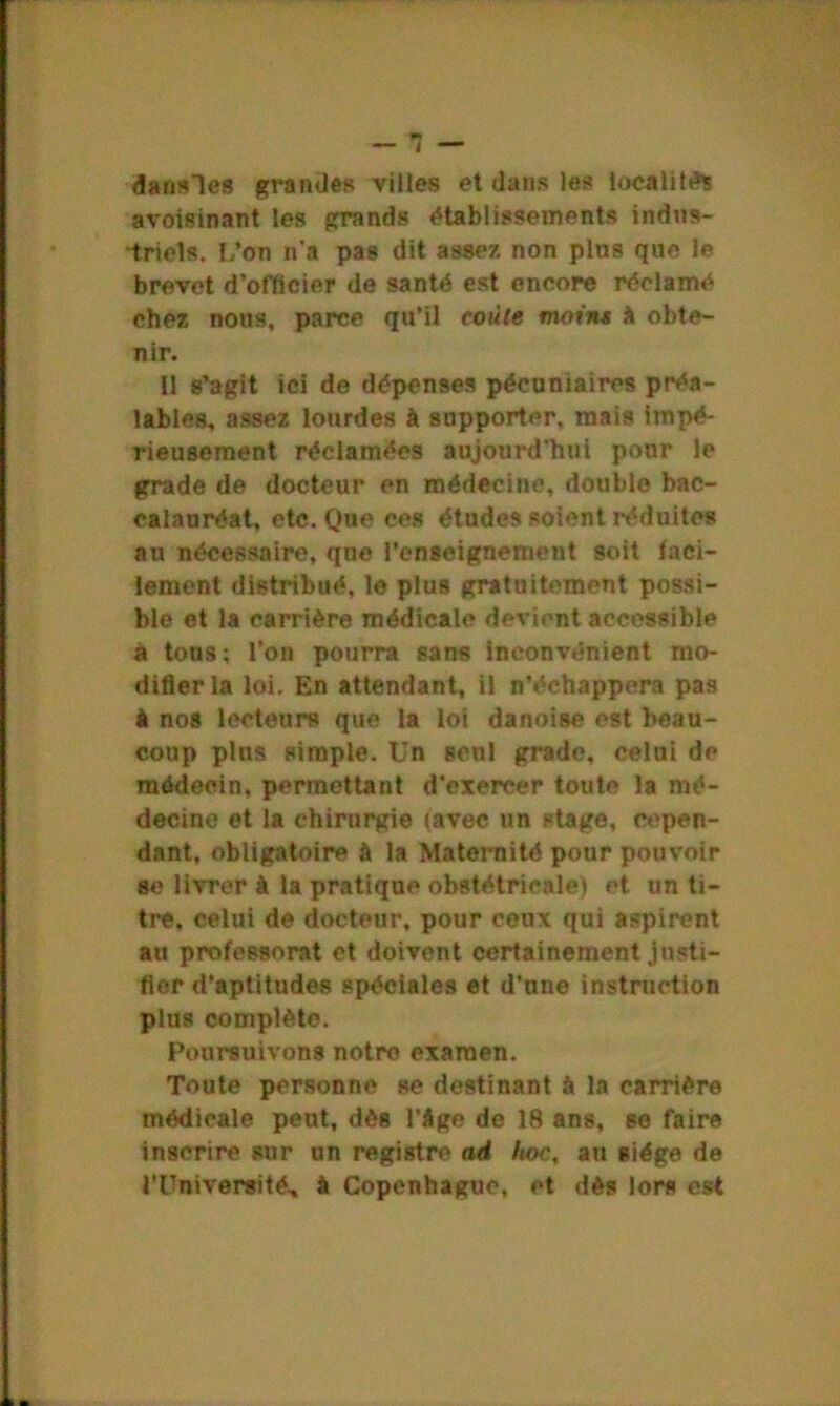 dansles grandes villes et dans les localités avoisinant les grands établissements indns- •triels. L’on n'a pas dit assez non pins que le brevet d’officier de santé est encore réclamé chez nous, parce qu’il coule moins h obte- nir. Il s’agit ici de dépenses pécuniaires préa- lables, assez lourdes à supporter, mais impé- rieusement réclamées aujourd'hui pour le grade de docteur en médecine, double bac- calauréat, etc. Que ces études soient réduites au nécessaire, que l’enseignement soit faci- lement distribué, le plus gratuitement possi- ble et la carrière médicale devient accessible à tons; l’on pourra sans inconvénient mo- difiera loi. En attendant, il n’échappera pas A nos lecteurs que la loi danoise est beau- coup plus simple. Un seul grade, celui de médecin, permettant d’exercer toute la mé- decine et la chirurgie (avec un stage, cepen- dant, obligatoire à la Maternité pour pouvoir se livrer à la pratique obstétricale) et un ti- tre, celui de docteur, pour ceux qui aspirent au professorat et doivent certainement justi- fier d’aptitudes spéciales et d’une instruction plus complète. Poursuivons notre examen. Toute personne se destinant à la carrière médicale peut, dès l’âge de 18 ans, se faire inscrire sur un registre ad, Itoc, au siège de l'Université, à Copenhague, et dès lors est