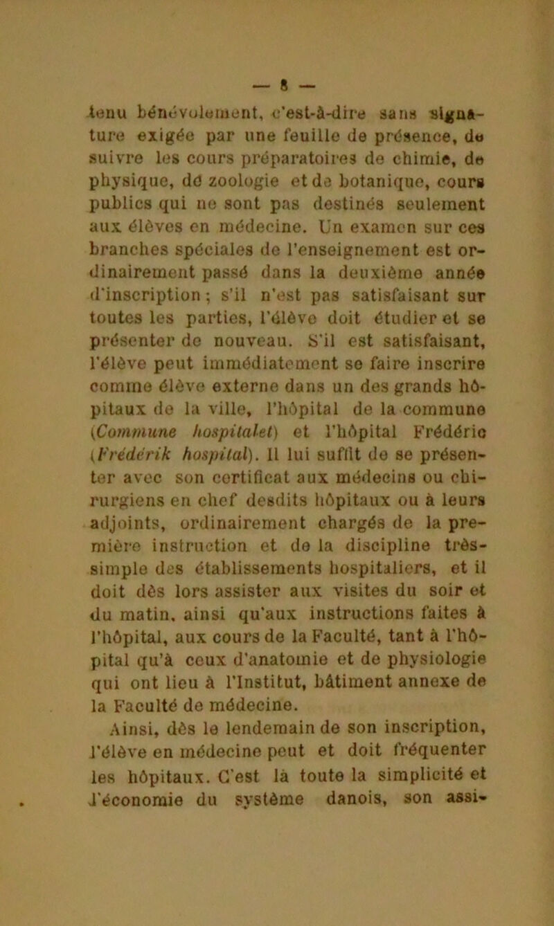 tenu bénévolement, e'est-à-dire sans signa- ture exigée par une feuille de présence, de suivre les cours préparatoires de chimie, de physique, dd zoologie et de botanique, cours publics qui ne sont pas destinés seulement aux élèves en médecine. Un examen sur ces branches spéciales do l’enseignement est or- dinairement passé dans la deuxième année d'inscription ; s’il n’est pas satisfaisant sur toutes les parties, l’élève doit étudier et se présenter de nouveau. S'il est satisfaisant, l'élève peut immédiatement so faire inscrire comme élève externe dans un des grands hô- pitaux de la ville, l’hôpital de la commune (Commune hospitalet) et l’hôpital Frédéric (Frédérik hospital). Il lui suflit de se présen- ter avec son certificat aux médecins ou chi- rurgiens en chef desdits hôpitaux ou à leurs adjoints, ordinairement chargés de la pre- mière instruction et do la discipline très- simple des établissements hospitaliers, et il doit dès lors assister aux visites du soir et du matin, ainsi qu'aux instructions faites à l’hôpital, aux cours de la Faculté, tant à l’hô- pital qu’à ceux d’anatomie et de physiologie qui ont lieu à l’Institut, bâtiment annexe de la Faculté de médecine. Ainsi, dès le lendemain de son inscription, l’élève en médecine peut et doit fréquenter les hôpitaux. C'est la toute la simplicité et d'économie du système danois, son assi-