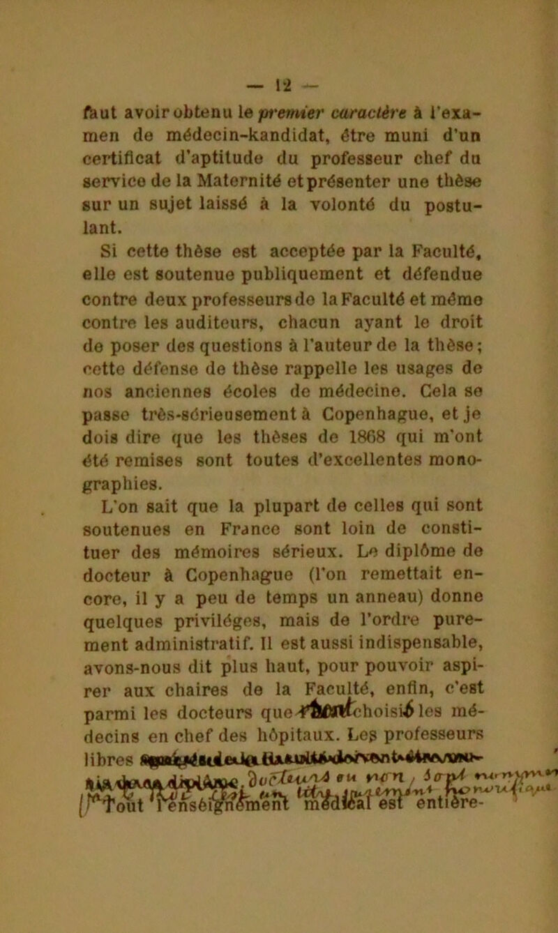 faut avoir obtenu le premier caractère à l’exa- men de médecin-kandidat, être muni d’un certificat d’aptiludo du professeur chef du service de la Maternité et présenter une thèse sur un sujet laissé à la volonté du postu- lant. Si cette thèse est acceptée par la Faculté, elle est soutenue publiquement et défendue contre deux professeurs do la Faculté et mémo contre les auditeurs, chacun ayant le droit de poser des questions à l’auteur de la thèse; cette défense de thèse rappelle les usages de nos anciennes écoles de médecine. Cela se passe très-sérieusement à Copenhague, et je dois dire que les thèses de 1868 qui m'ont été remises sont toutes d’excellentes mono- graphies. L’on sait que la plupart de celles qui sont soutenues en France sont loin de consti- tuer des mémoires sérieux. Le diplôme de docteur à Copenhague (l'on remettait en- core, il y a peu de temps un anneau) donne quelques privilèges, mais de l’ordre pure- ment administratif. Il est aussi indispensable, avons-nous dit plus haut, pour pouvoir aspi- rer aux chaires de la Faculté, enfin, c’est parmi les docteurs que4’&OTÉchoisi^ les mé- decins en chef des hôpitaux. Leg professeurs libres (nsèffihn%nt tm$difôî*es$J entfôré? ffK vurn / iatyt ru. W t jJ _ . » . — * J .. A..- là < rwu