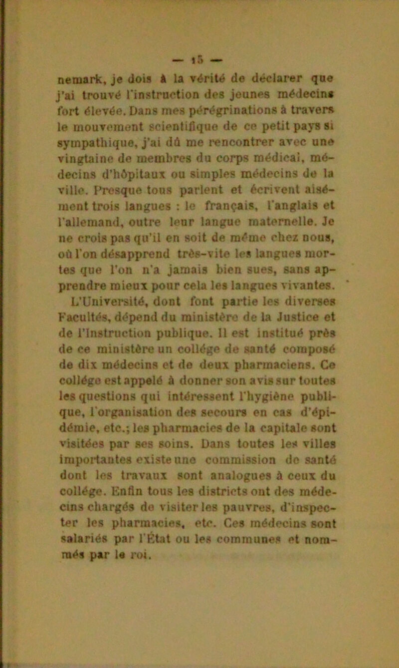 nernark, je dois à la vérité de déclarer que j’ai trouvé l'instruction des jeunes médecin* fort élevée. Dans mes pérégrinations à travers le mouvement scientifique de ce petit pays si sympathique, j’ai dû me rencontrer avec une vingtaine de membres du corps médical, mé- decins d’hôpitaux ou simples médecins de la ville. Presque tous parlent et écrivent aisé- ment trois langues : le français, l'anglais et l'allemand, outre leur langue maternelle. Je ne crois pas qu’il en soit de même chez nous, où l’on désapprend très-vite les langues mor- tes que l’on n’a jamais bien sues, sans ap- prendre mieux pour cela les langues vivantes. L’Université, dont font partie les diverses Facultés, dépend du ministère de la Justice et de l’Instruction publique. 11 est institué près de ce ministère un collège de santé composé de dix médecins et de deux pharmaciens. Ce collège est appelé à donner son avis sur toutes les questions qui intéressent l'hygiène publi- que, l'organisation des secours en cas d’épi- démie, etc.; les pharmacies de la capitale sont visitées par ses soins. Dans toutes les villes importantes existe une commission de santé dont les travaux sont analogues à ceux du collège. Enfin tous les districts ont des méde- cins chargés do visiter les pauvres, d'inspec- ter les pharmacies, etc. Ces médecins sont salariés par l'Etat ou les communes et nom- més par le roi.