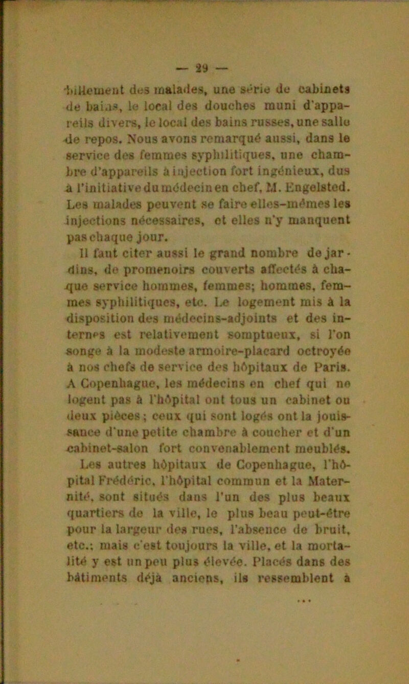 •feikement des malades, une série de cabinets de bai.is, le local des douches muni d'appa- reils divers, le local des bains russes, une salle 4e repos. Nous avons remarqué aussi, dans le service des femmes syphilitiques, une cham- bre d’appareils à injection fort ingénieux, dus à l’initiative du médecin en chef, M. Engelsted. Les malades peuvent se faire elles-mêmes les injections nécessaires, et elles n'y manquent pas chaque jour. 11 faut citer aussi le grand nombre de jar- dins, de promenoirs couverts affectés à cha- que service hommes, femmes; hommes, fem- mes syphilitiques, etc. I.e logement mis à la disposition des médecins-adjoints et des in- ternes est relativement somptueux, si l’on songe à la modeste armoire-placard octroyée à nos chefs de service des hôpitaux de Paris. A Copenhague, les médecins en chef qui no logent pas à l’hôpital ont tous un cabinet ou deux pièces; ceux qui sont logés ont la jouis- sauee d'une petite chambre à coucher et d'un cabinet-salon fort convenablement meublés. Les autres hôpitaux de Copenhague, l'hô- pital Frédéric, l'hôpital commun et la Mater- nité, sont situés dans l’un des plus beaux quartiers de la ville, le plus beau peut-être pour la largeur des rues, l’absence de bruit, etc.; mais c'est toujours la ville, et la morta- lité y est un peu plus élevée. Placés dans des bâtiments déjà anciens, ils ressemblent a