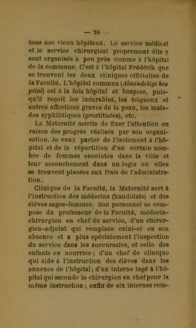 tous nos vieux hôpitaux, Le service médical et le service chirurgical proprement dits y sont organisés à peu près comme à l’hôpital de la commune. C'est à l’hôpital Frédérik qne se trouvent les deux cliniques officielles de la Faculté. L’hôpital commun (Almindeligt hos •pilai) est à la fois hôpital et hospice, puis- qu’il reçoit les incurables, les teigneux et autres affections graves de la peau, les mala- des syphilitiques (prostituées), etc. La Maternité mérite de fixer l’attention en raison des progrès réalisés par son organi- sation. Je veux parler de l’isolement à l’hô- pital et de la répartition d’un certain nom- bre do femmes enceintes dans la ville et leur accouchement dans un logis où elles se trouvent placées aux frais do l’administra- tion. Clinique de la Faculté, la Maternité sert à l’instruction des médecins (kandidats) et des élèves sages-femmes. Son personnel se com- pose du professeur de la Faculté, médecin- chirurgien en chef du service, d’un chirur- gien-adjoint qui remplace celui-ci on son absence et a plus spécialement l’inspection du service dans les succursales, et celle des enfants en nourrice ; d’un chef de cliniquo qui aide à l’instruction des élèves dans les annexes de l’hôpital; d’un interne logé à l’hô- pital qui seconde le chirurgien en chef pour la même instruction ; enfin de six internes rem-