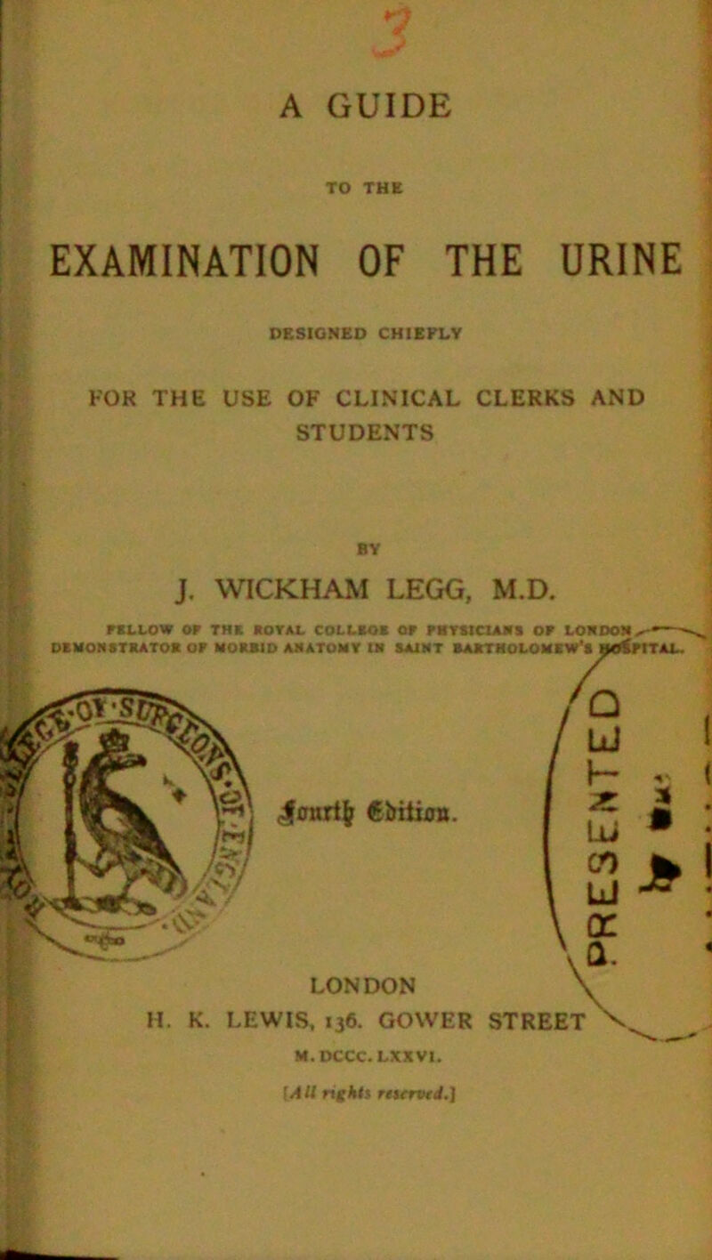 TO THE EXAMINATION OF THE URINE DESIGNED CHIEFLY FOK THE USE OF CLINICAL CLERKS AND STUDENTS BY J. WICKHAM LEGG, M.D. F ALLOW or THE ROYAL COLLRQB OF FHVSICIANS OR LONDON.^* . DEMONSTRATOR OF MORRID ANATOMY IN SAINT BARTHOLOMEW'S HOSPITAL. <#onrtfc €bilion. A / ° h . Ui 00 J* | LJ ~ ' \ Q. LONDON y H. K. LEWIS, 136. GOWER STREET V, M.DCCC. LXXVI. fAll rights reserved.]