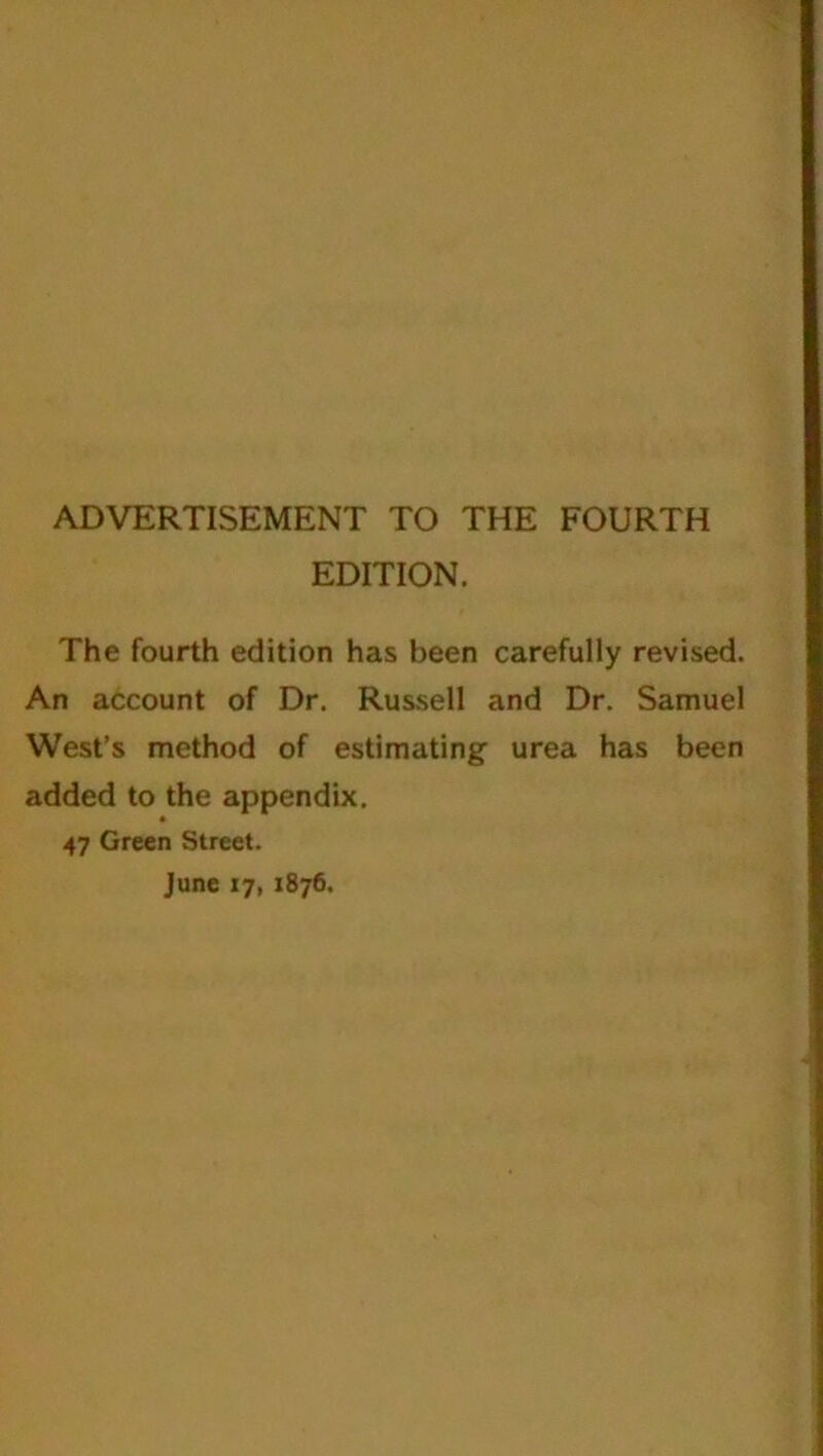 ADVERTISEMENT TO THE FOURTH EDITION. The fourth edition has been carefully revised. An account of Dr. Russell and Dr. Samuel West’s method of estimating urea has been added to the appendix. » 47 Green Street. June 17, 1876.