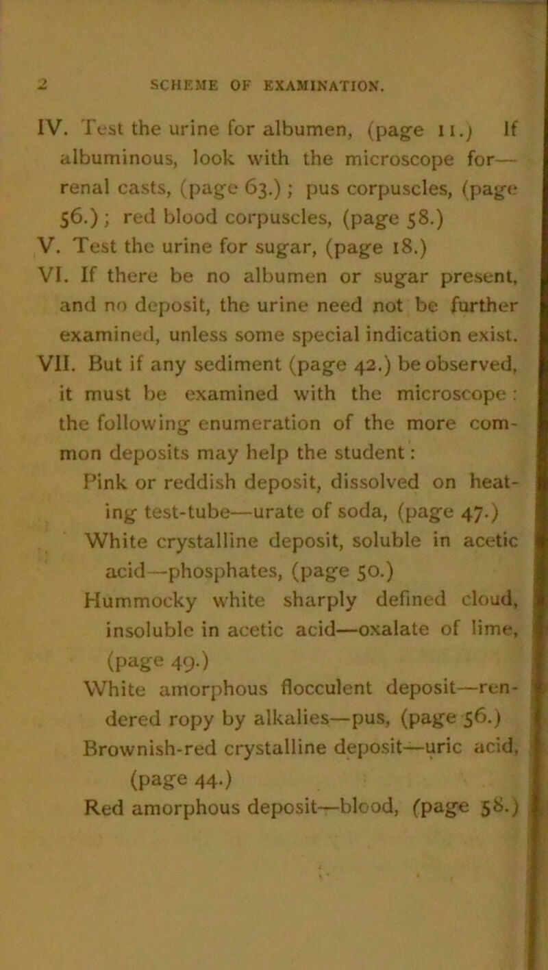 SCHEME OF EXAMINATION. IV. Test the urine for albumen, (page n.) If albuminous, look with the microscope for— renal casts, (page 63.); pus corpuscles, (page 56.) ; red blood corpuscles, (page 58.) V. Test the urine for sugar, (page 18.) VI. If there be no albumen or sugar present, and no deposit, the urine need not be further examined, unless some special indication exist. VII. But if any sediment (page 42.) be observed, it must be examined with the microscope: the following enumeration of the more com- mon deposits may help the student : Pink or reddish deposit, dissolved on heat- ing test-tube—urate of soda, (page 47.) White crystalline deposit, soluble in acetic acid—phosphates, (page 50.) Hummocky white sharply defined cloud, insoluble in acetic acid—oxalate of lime, (page 49.) White amorphous flocculent deposit—ren- dered ropy by alkalies—pus, (page 56.) Brownish-red crystalline deposit-uric acid, (page 44.) Red amorphous deposit—blood, (page 58.)