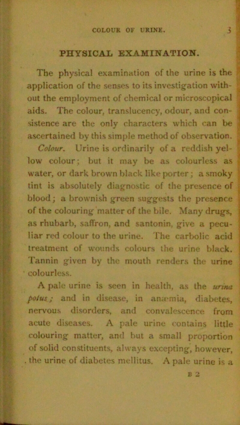 COLOUR OF URINE. i PHYSICAL EXAMINATION. The physical examination of the urine is the application of the senses to its investigation with- out the employment of chemical or microscopical aids. The colour, translucency, odour, and con- sistence are the only characters which can be ascertained by this simple method of observation. Colour. Urine is ordinarily of a re ddish yel- low colour; but it may be as colourless as water, or dark brown black like porter; a smoky tint is absolutely diagnostic of the presence of blood; a brownish green suggests the presence of the colouring matter of the bile. Many drugs, as rhubarb, saffron, and santonin, give a pecu- liar red colour to the urine. The carbolic acid treatment of wounds colours the urine black. Tannin given by the mouth renders the urine colourless. A pale urine is seen in health, as the urina poius; and in disease, in an;emia, diabetes, nervous disorders, and convalescence from acute diseases. A pale urine contains little colouring matter, and but a small proportion of solid constituents, always excepting, however, . the urine of diabetes mellitus. A pale urine is a