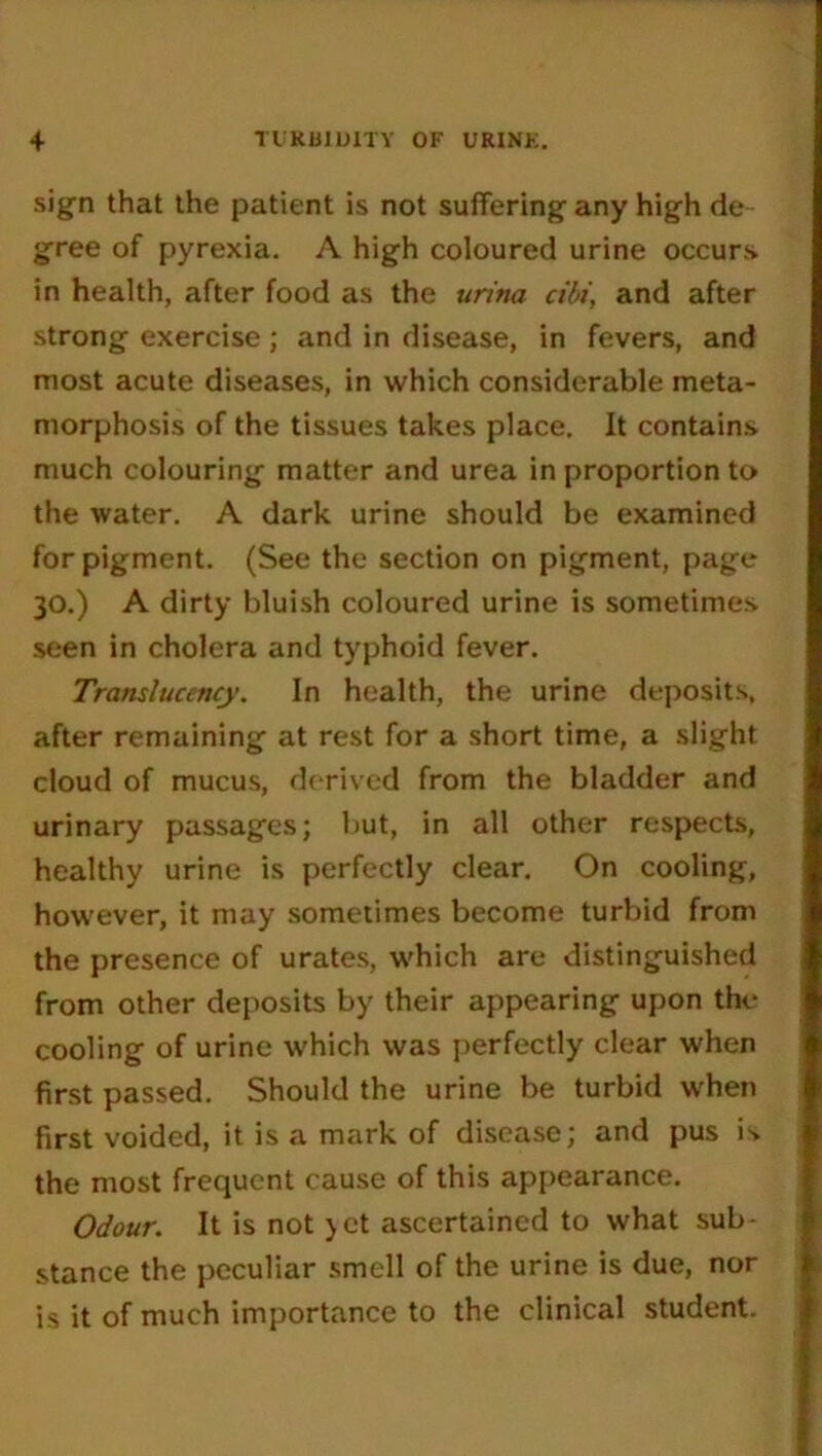 TURBIDITY OF URINK. + sign that the patient is not suffering any high de- gree of pyrexia. A high coloured urine occurs in health, after food as the uritia cibi, and after strong exercise; and in disease, in fevers, and most acute diseases, in which considerable meta- morphosis of the tissues takes place. It contains much colouring matter and urea in proportion to the water. A dark urine should be examined for pigment. (See the section on pigment, page 30.) A dirty bluish coloured urine is sometimes seen in cholera and typhoid fever. Translucency. In health, the urine deposits, after remaining at rest for a short time, a slight cloud of mucus, derived from the bladder and urinary passages; but, in all other respects, healthy urine is perfectly clear. On cooling, however, it may sometimes become turbid from the presence of urates, which are distinguished from other deposits by their appearing upon the cooling of urine which was perfectly clear when first passed. Should the urine be turbid when first voided, it is a mark of disease; and pus is. the most frequent cause of this appearance. Odour. It is not >ct ascertained to what sub- stance the peculiar smell of the urine is due, nor is it of much importance to the clinical student.
