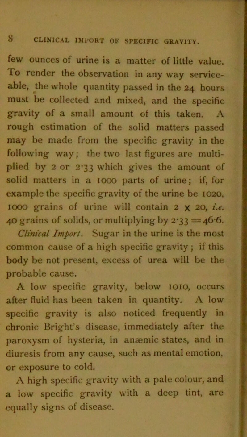 few ounces of urine is a matter of little value. To render the observation in any way service- able, the whole quantity passed in the 24 hours must be collected and mixed, and the specific gravity of a small amount of this taken. A rough estimation of the solid matters passed may be made from the specific gravity in the following way; the two last figures are multi- plied by 2 or 2-33 which gives the amount of solid matters in a 1000 parts of urine; if, for example the specific gravity of the urine be 1020, IOOO grains of urine will contain 2 x 20, t'.e. 40 grains of solids, or multiplying by 2*33 = 46-6. Clinical Import. Sugar in the urine is the most common cause of a high specific gravity; if this body be not present, excess of urea will be the probable cause. A low specific gravity, below 1010, occurs after fluid has been taken in quantity. A low specific gravity is also noticed frequently in chronic Bright’s disease, immediately after the paroxysm of hysteria, in anajmic states, and in diuresis from any cause, such as mental emotion, or exposure to cold. A high specific gravity with a pale colour, and a low specific gravity with a deep tint, are equally signs of disease.