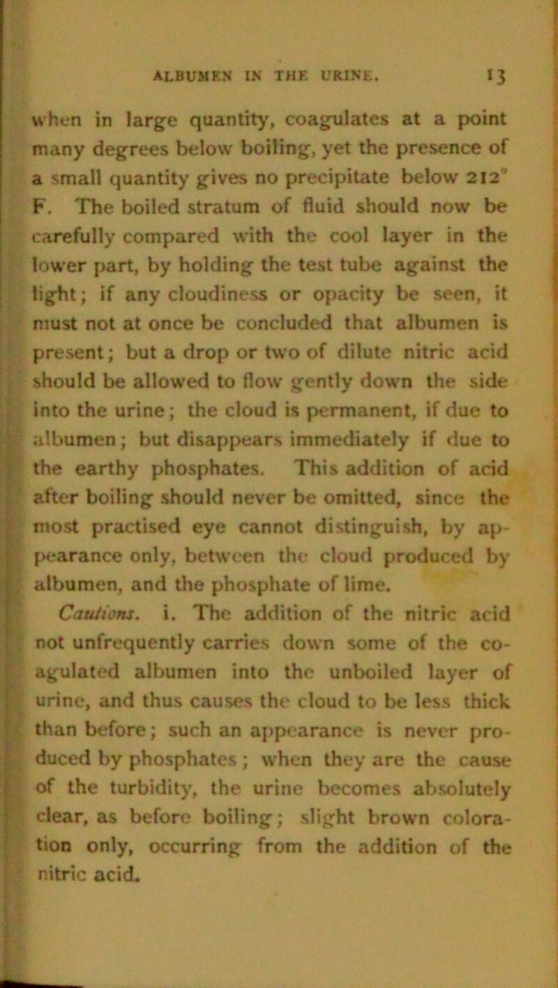 when in large quantity, coagulates at a point many degrees below boiling, yet the presence of a small quantity gives no precipitate below 212’ F. The boiled stratum of fluid should now be carefully compared with the cool layer in the lower part, by holding the test tube against the light; if any cloudiness or opacity be seen, it must not at once be concluded that albumen is present; but a drop or two of dilute nitric acid should be allowed to flow gently down the side into the urine; the cloud is permanent, if due to albumen; but disappears immediately if due to the earthy phosphates. This addition of acid after boiling should never be omitted, since the most practised eye cannot distinguish, by ap- pearance only, between the cloud produced by albumen, and the phosphate of lime. Cautions, i. The addition of the nitric acid not unfrequently carries down some of the co- agulated albumen into the unboiled layer of urine, and thus causes the cloud to be less thick than before; such an appearance is never pro- duced by phosphates ; when they are the cause of the turbidity, the urine becomes absolutely clear, as before boiling; slight brown colora- tion only, occurring from the addition of the nitric acid.