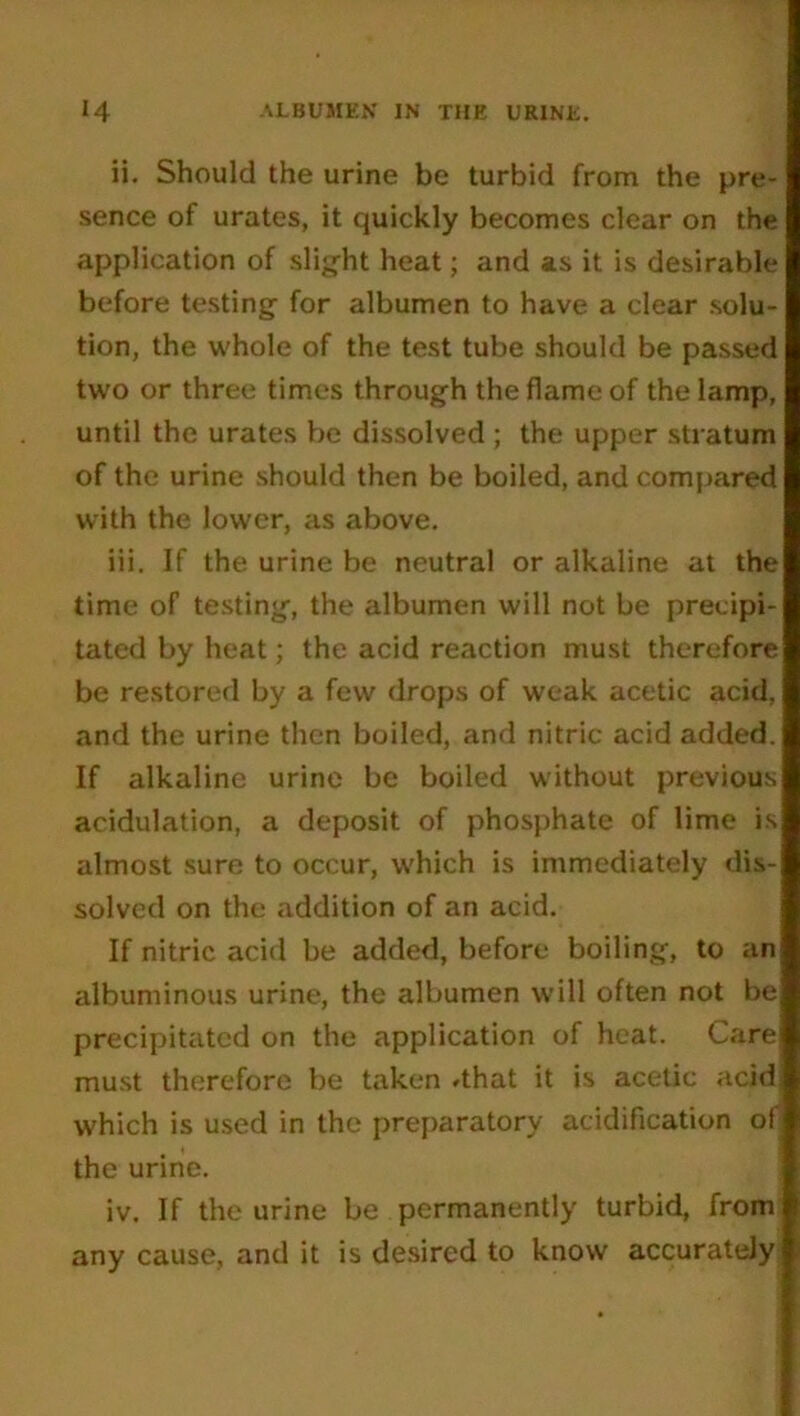 ii. Should the urine be turbid from the pre- sence of urates, it quickly becomes clear on the application of slight heat; and as it is desirable before testing for albumen to have a clear solu- tion, the whole of the test tube should be passed two or three times through the flame of the lamp, until the urates be dissolved ; the upper stratum of the urine should then be boiled, and compared with the lower, as above. iii. If the urine be neutral or alkaline at the time of testing, the albumen will not be precipi- tated by heat; the acid reaction must therefore be restored by a few drops of weak acetic acid, and the urine then boiled, and nitric acid added. If alkaline urine be boiled without previous acidulation, a deposit of phosphate of lime is almost sure to occur, which is immediately dis- solved on the addition of an acid. If nitric acid be added, before boiling, to an albuminous urine, the albumen will often not be precipitated on the application of heat. Care must therefore be taken *that it is acetic acid which is used in the preparatory acidification of the urine. iv. If the urine be permanently turbid, from any cause, and it is desired to know accurately