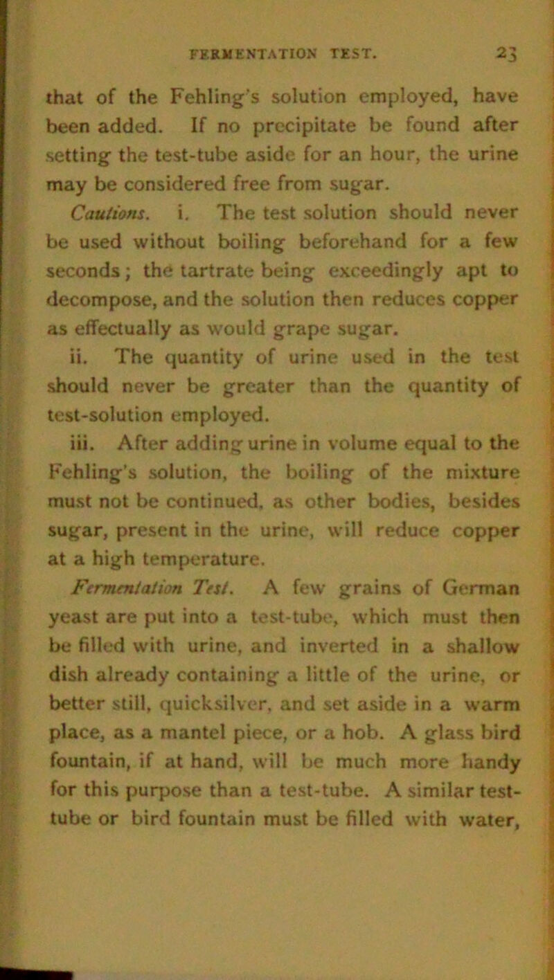 that of the Fehling’s solution employed, have been added. If no precipitate be found after setting the test-tube aside for an hour, the urine may be considered free from sugar. Cautions, i. The test solution should never be used without boiling beforehand for a few seconds; the tartrate being exceedingly apt to decompose, and the solution then reduces copper as effectually as would grape sugar. ii. The quantity of urine used in the test should never be greater than the quantity of test-solution employed. iii. After adding urine in volume equal to the Fehling’s solution, the boiling of the mixture must not be continued, as other bodies, besides sugar, present in the urine, will reduce copper at a high temperature. Fermentation Test. A few grains of German yeast are put into a test-tube, which must then be filled with urine, and inverted in a shallow dish already containing a little of the urine, or better still, quicksilver, and set aside in a warm * place, as a mantel piece, or a hob. A glass bird fountain, if at hand, will be much more handy for this purpose than a test-tube. A similar test- tube or bird fountain must be filled with water,