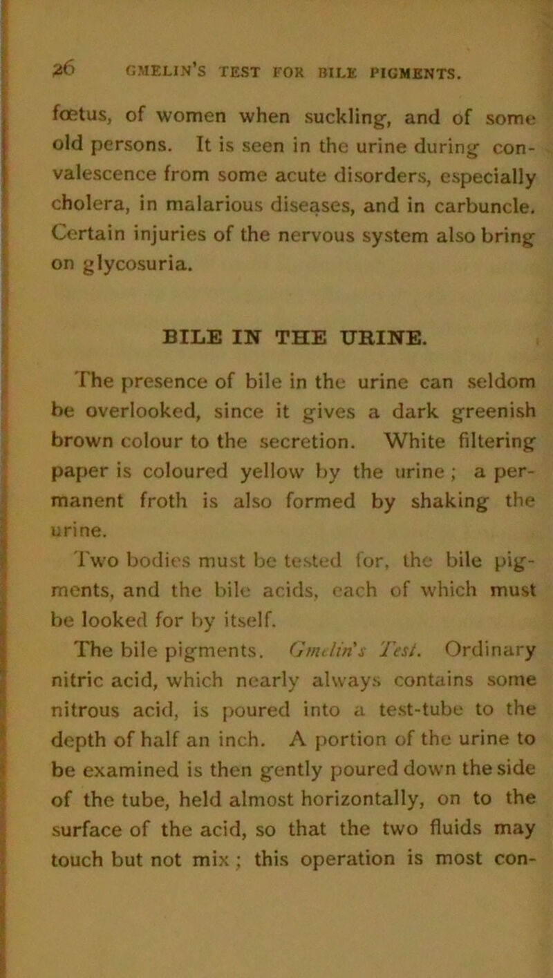 foetus, of women when suckling, and of some old persons. It is seen in the urine during con- valescence from some acute disorders, especially cholera, in malarious diseases, and in carbuncle. Certain injuries of the nervous system also bring on glycosuria. BILE IN THE URINE. The presence of bile in the urine can seldom be overlooked, since it gives a dark greenish brown colour to the secretion. White filtering paper is coloured yellow by the urine ; a per- manent froth is also formed by shaking the urine. Two bodies must be tested for, the bile pig- ments, and the bile acids, each of which must be looked for by itself. The bile pigments. Gindin's Test. Ordinary nitric acid, which nearly always contains some nitrous acid, is poured into a test-tube to the depth of half an inch. A portion of the urine to be examined is then gently poured down the side of the tube, held almost horizontally, on to the surface of the acid, so that the two fluids may touch but not mix; this operation is most con-