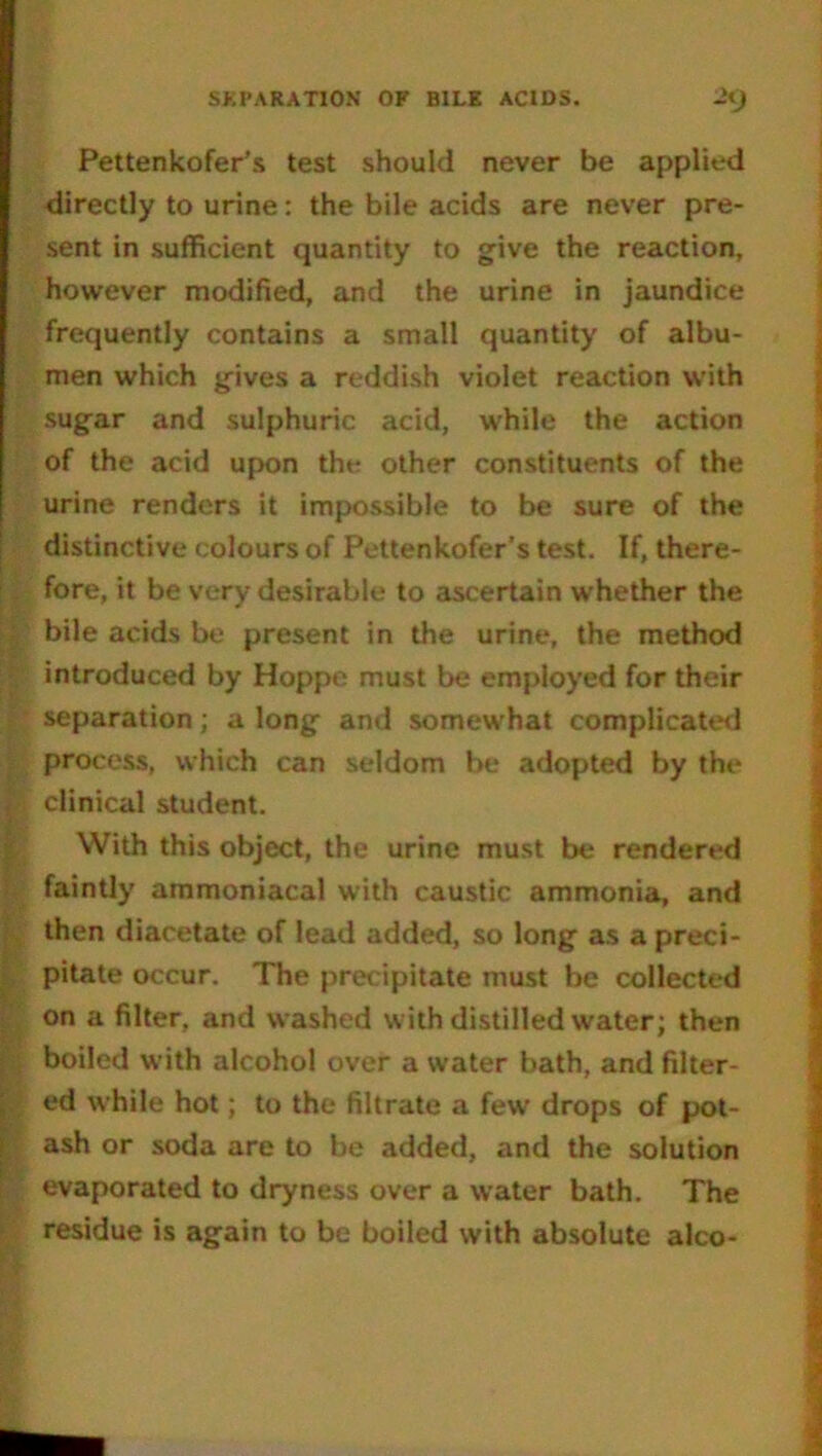 SEPARATION OF BILE ACIDS. JiJ Pettenkofer’s test should never be applied directly to urine: the bile acids are never pre- sent in sufficient quantity to give the reaction, however modified, and the urine in jaundice frequently contains a small quantity of albu- men which gives a reddish violet reaction with sugar and sulphuric acid, while the action of the acid upon the other constituents of the urine renders it impossible to be sure of the distinctive colours of Pettenkofer’s test. If, there- fore, it be very desirable to ascertain whether the bile acids be present in the urine, the method introduced by Hoppe must be employed for their separation; a long and somewhat complicated process, which can seldom be adopted by the clinical student. With this object, the urine must be rendered faintly ammoniacal with caustic ammonia, and then diacetate of lead added, so long as a preci- pitate occur. The precipitate must be collected on a filter, and washed with distilled water; then boiled with alcohol over a water bath, and filter- ed while hot; to the filtrate a few drops of pot- ash or soda are to be added, and the solution evaporated to dryness over a water bath. The residue is again to be boiled with absolute alco-