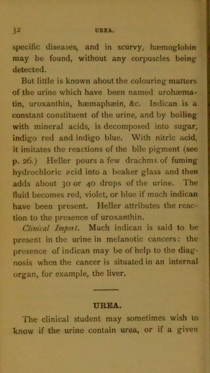 specific diseases, and in scurvy, haemoglobin may be found, without any corpuscles being detected. But little is known about the colouring matters of the urine which have been named urohaema- tin, uroxanthin, haemaphaein, &c. Indican is a constant constituent of the urine, and by boiling with mineral acids, is decomposed into sugar, indigo red and indigo blue. With nitric acid, it imitates the reactions of the bile pigment (see p. 26.) Heller pours a few drachms of fuming hydrochloric acid into a beaker glass and then adds about 30 or 40 drops of the urine. The fluid becomes red, violet, or blue if much indican have been present. Heller attributes the reac- tion to the presence of uroxanthin. Clinical Import. Much indican is said to be present in the urine in melanotic cancers: the presence of indican may be of help to the diag- nosis when the cancer is situated in an internal organ, for example, the liver. UREA. The clinical student may sometimes wish to know if the urine contain urea, or if a given