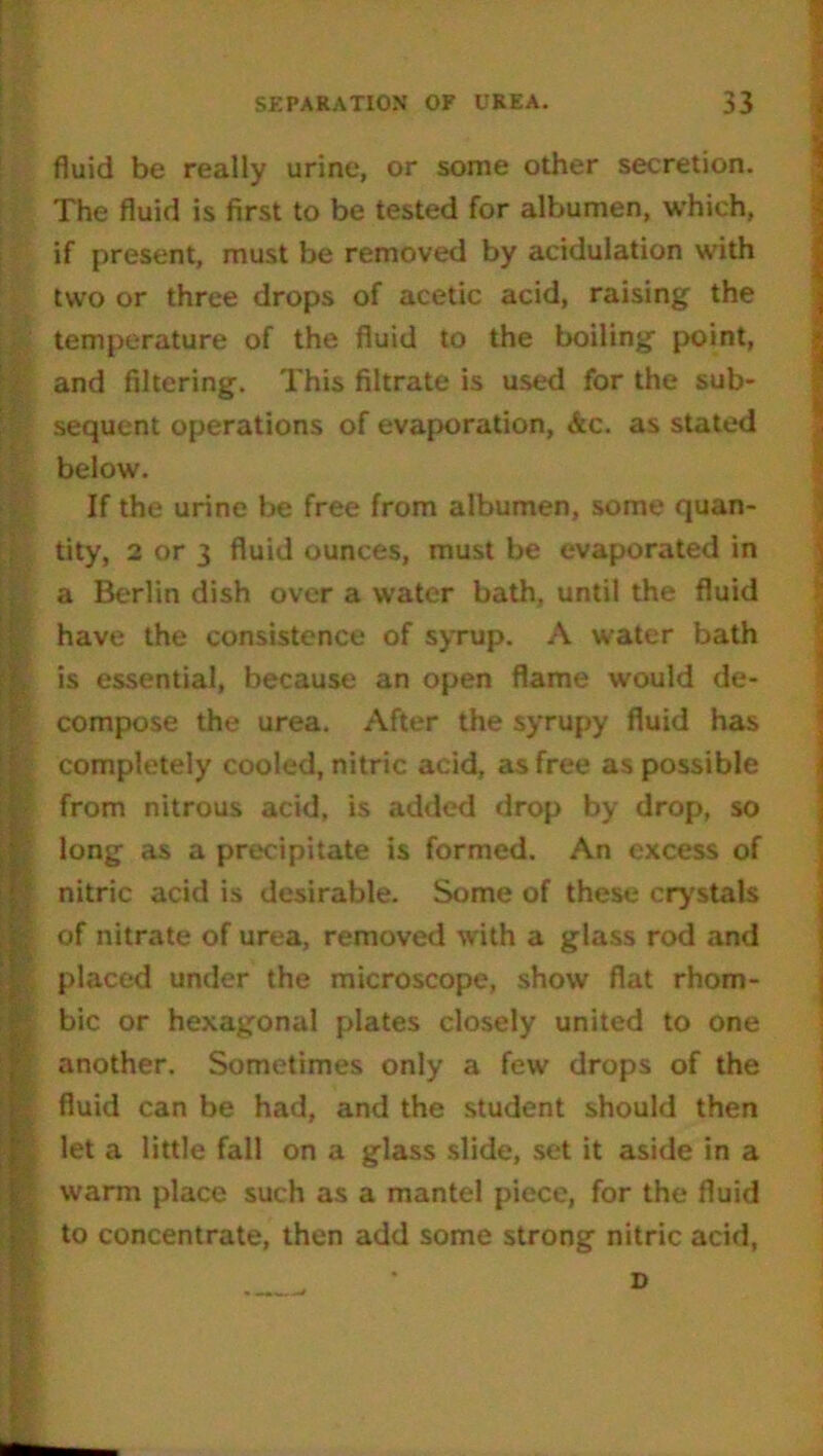 fluid be really urine, or some other secretion. The fluid is first to be tested for albumen, which, if present, must be removed by acidulation with two or three drops of acetic acid, raising the temperature of the fluid to the boiling point, and filtering. This filtrate is used for the sub- sequent operations of evaporation, &c. as stated below. If the urine be free from albumen, some quan- tity, 2 or 3 fluid ounces, must be evaporated in a Berlin dish over a water bath, until the fluid have the consistence of syrup. A water bath , is essential, because an open flame would de- compose the urea. After the syrupy fluid has 1 completely cooled, nitric acid, as free as possible from nitrous acid, is added drop by drop, so long as a precipitate is formed. An excess of nitric acid is desirable. Some of these crystals of nitrate of urea, removed with a glass rod and placed under the microscope, show flat rhom- bic or hexagonal plates closely united to one another. Sometimes only a few drops of the fluid can be had, and the student should then let a little fall on a glass slide, set it aside in a warm place such as a mantel piece, for the fluid to concentrate, then add some strong nitric acid, ■ D