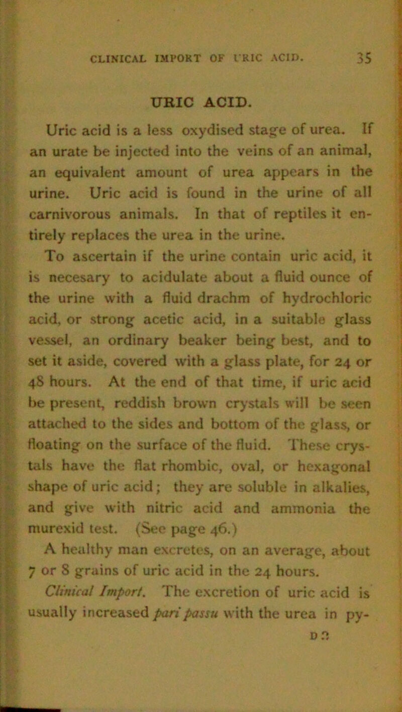 URIC ACID. Uric acid is a less oxydised stage of urea. If an urate be injected into the veins of an animal, an equivalent amount of urea appears in the urine. Uric acid is found in the urine of all carnivorous animals. In that of reptiles it en- tirely replaces the urea in the urine. To ascertain if the urine contain uric acid, it is necesary to acidulate about a fluid ounce of the urine with a fluid drachm of hydrochloric acid, or strong acetic acid, in a suitable glass vessel, an ordinary beaker being best, and to set it aside, covered with a glass plate, for 24 or 48 hours. At the end of that time, if uric acid be present, reddish brown crystals will be seen attached to the sides and bottom of the glass, or floating on the surface of the fluid. These crys- tals have the flat rhombic, oval, or hexagonal shape of uric acid; they are soluble in alkalies, and give with nitric acid and ammonia the murexid test. (See page 46,) A healthy man excretes, on an average, about 7 or 8 grains of uric acid in the 24 hours. Clinical Import. The excretion of uric acid is usually increased pari passu with the urea in py-