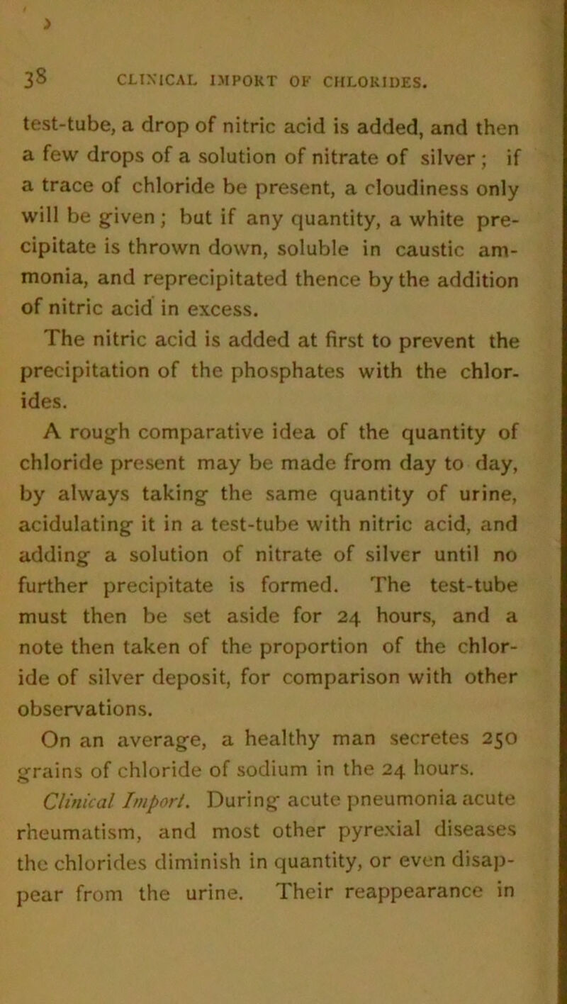 > 38 CLINICAL IMPORT OK CHLORIDES. test-tube, a drop of nitric acid is added, and then a few drops of a solution of nitrate of silver; if a trace of chloride be present, a cloudiness only will be given; but if any quantity, a white pre- cipitate is thrown down, soluble in caustic am- monia, and reprecipitated thence by the addition of nitric acid in excess. The nitric acid is added at first to prevent the precipitation of the phosphates with the chlor- ides. A rough comparative idea of the quantity of chloride present may be made from day to day, by always taking the same quantity of urine, acidulating it in a test-tube with nitric acid, and adding a solution of nitrate of silver until no further precipitate is formed. The test-tube must then be set aside for 24 hours, and a note then taken of the proportion of the chlor- ide of silver deposit, for comparison with other observations. On an average, a healthy man secretes 250 grains of chloride of sodium in the 24 hours. Clinical Import. During acute pneumonia acute rheumatism, and most other pyrexial diseases the chlorides diminish in quantity, or even disap- pear from the urine. Their reappearance in