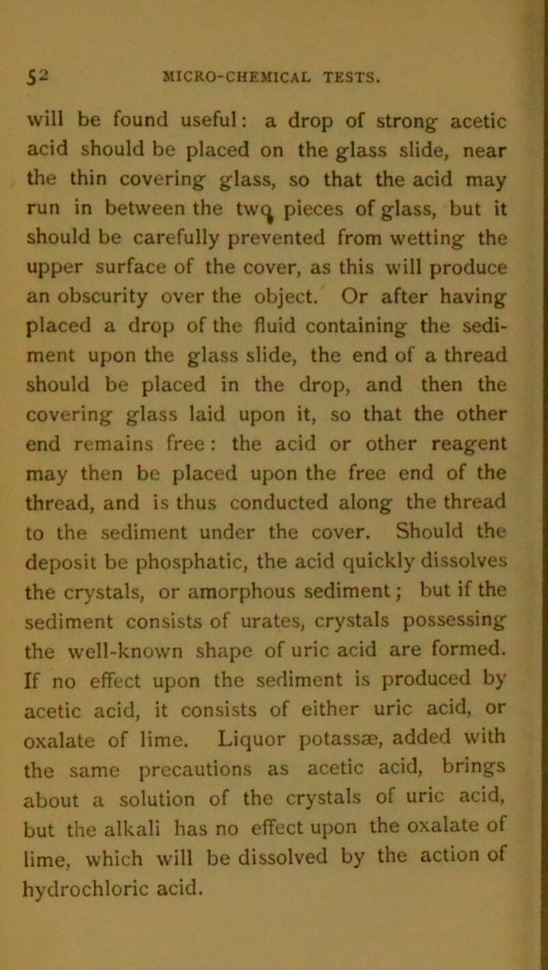 will be found useful: a drop of strong acetic acid should be placed on the glass slide, near the thin covering glass, so that the acid may run in between the twc^ pieces of glass, but it should be carefully prevented from wetting the upper surface of the cover, as this will produce an obscurity over the object. Or after having placed a drop of the fluid containing the sedi- ment upon the glass slide, the end of a thread should be placed in the drop, and then the covering glass laid upon it, so that the other end remains free : the acid or other reagent may then be placed upon the free end of the thread, and is thus conducted along the thread to the sediment under the cover. Should the deposit be phosphatic, the acid quickly dissolves the crystals, or amorphous sediment; but if the sediment consists of urates, crystals possessing the well-known shape of uric acid are formed. If no effect upon the sediment is produced by acetic acid, it consists of either uric acid, or oxalate of lime. Liquor potassse, added with the same precautions as acetic acid, brings about a solution of the crystals of uric acid, but the alkali has no effect upon the oxalate of lime, which will be dissolved by the action of hydrochloric acid.