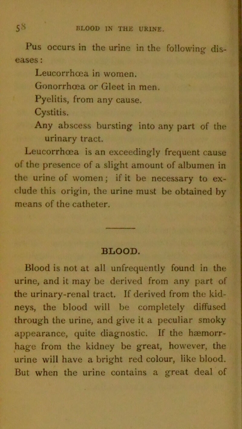 Pus occurs in the urine in the following- dis- eases : Leucorrhoea in women. Gonorrhoea or Gleet in men. Pyelitis, from any cause. Cystitis. Any abscess bursting into any part of the urinary tract. Leucorrhoea is an exceedingly frequent cause of the presence of a slight amount of albumen in the urine of women; if it be necessary to ex- clude this origin, the urine must be obtained by means of the catheter. BLOOD. Blood is not at all unfrequently found in the urine, and it may be derived from any part of the urinary-renal tract. If derived from the kid- neys, the blood will be completely diffused through the urine, and give it a peculiar smoky appearance, quite diagnostic. If the haemorr- hage from the kidney be great, however, the urine will have a bright red colour, like blood. But when the urine contains a great deal of