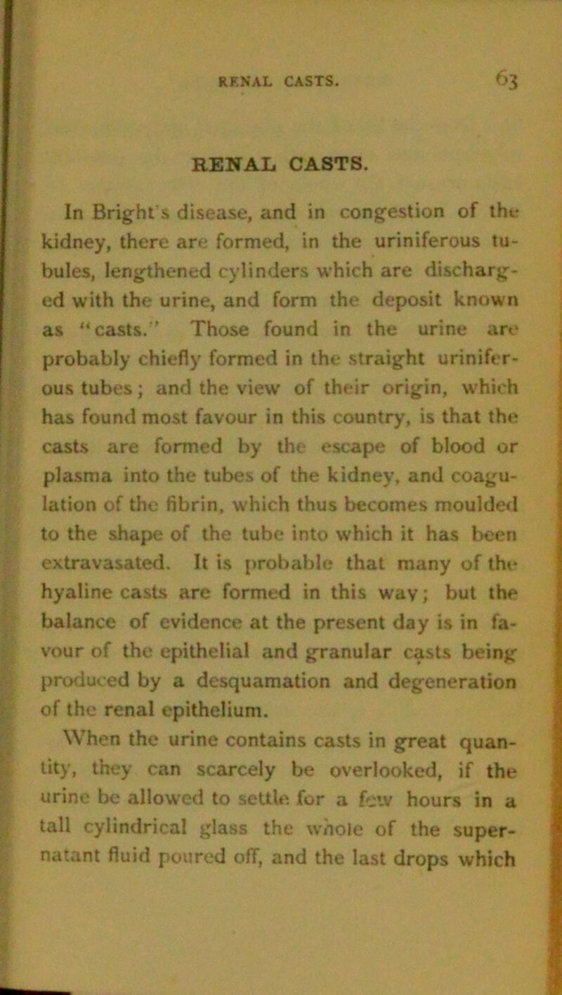 RENAL CASTS. In Bright s disease, and in congestion of the kidney, there are formed, in the uriniferous tu- bules, lengthened cylinders which are discharg- ed with the urine, and form the deposit known as “casts.'' Those found in the urine are probably chiefly formed in the straight urinifer- ous tubes; and the view’ of their origin, w'hich has found most favour in this country, is that the casts are formed by the escape of blood or plasma into the tubes of the kidney, and coagu- lation of the fibrin, which thus becomes moulded to the shape of the tube into which it has been extravasated. It is probable that many of the hyaline casts are formed in this way; but the balance of evidence at the present day is in fa- vour of the epithelial and granular casts being produced by a desquamation and degeneration of the renal epithelium. When the urine contains casts in great quan- tity, they can scarcely be overlooked, if the urine be allowed to settle, for a fciv hours in a tall cylindrical glass the whole of the super- natant fluid poured off, and the last drops which