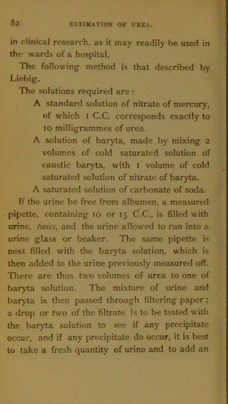 in clinical research, as it may readily be used in the wards of a hospital. The following- method is that described by Liebig-. The solutions required are : A standard solution of nitrate of mercury, of which i C.C. corresponds exactly to 10 milligrammes of urea. A solution of baryta, made by mixing 2 volumes of cold saturated solution of caustic baryta, with I volume of cold saturated solution of nitrate of baryta. A saturated solution of carbonate of soda. If the urine be free from albumen, a measured pipette, containing io or 15 C.C., is filled with urine, hvice, and the urine allowed to run into a urine glass or beaker. The same pipette is next filled with the baryta solution, which is then added to the urine previously measured off. There are thus two volumes of urea to one of baryta solution. The mixture of urine and baryta is then passed through filtering paper; a drop or two of the filtrate is to be tested with the baryta solution to see if any precipitate occur, and if any precipitate do occur, it is best to take a fresh quantity of urine and to add an