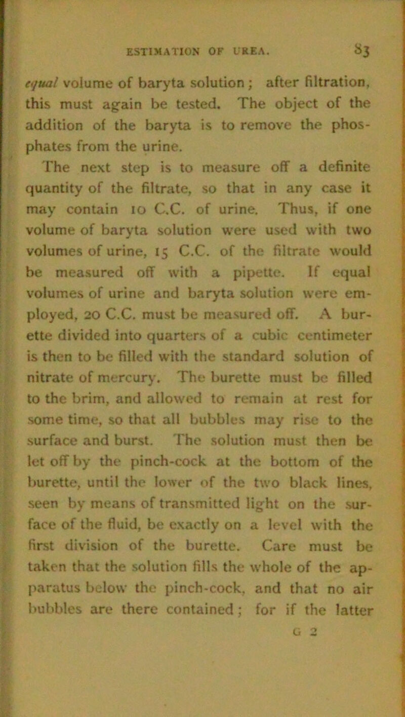 equal volume of baryta solution ; after filtration, this must again be tested. The object of the addition of the baryta is to remove the phos- phates from the urine. The next step is to measure off a definite quantity of the filtrate, so that in any case it may contain 10 C.C. of urine. Thus, if one volume of baryta solution were used with two volumes of urine, 15 C.C. of the filtrate would be measured off with a pipette. If equal volumes of urine and baryta solution were em- ployed, 20 C.C. must be measured off. A bur- ette divided into quarters of a cubic centimeter is then to be filled with the standard solution of nitrate of mercury. The burette must be filled to the brim, and allowed to remain at rest for some time, so that all bubbles may rise to the surface and burst. The solution must then be let off by the pinch-cock at the bottom of the burette, until the lower of the two black lines, seen by means of transmitted light on the sur- face of the fluid, be exactly on a level with the first division of the burette. Care must be taken that the solution fills the whole of the ap- paratus below the pinch-cock, and that no air bubbles are there contained ; for if the latter I
