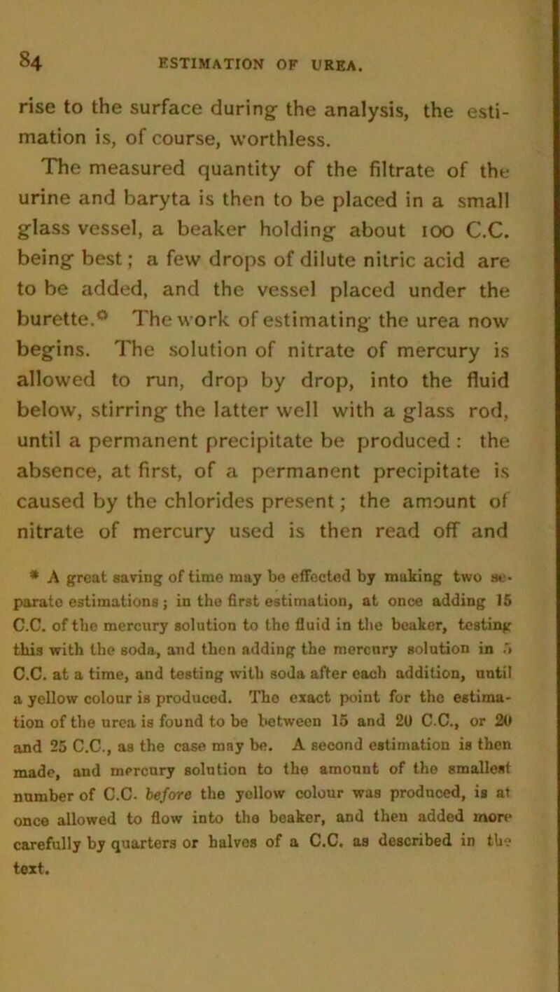 rise to the surface during- the analysis, the esti- mation is, of course, worthless. The measured quantity of the filtrate of the urine and baryta is then to be placed in a small glass vessel, a beaker holding about 100 C.C. being best; a few drops of dilute nitric acid are to be added, and the vessel placed under the burette.0 The work of estimating the urea now begins. The solution of nitrate of mercury is allowed to run, drop by drop, into the fluid below, stirring the latter well with a glass rod, until a permanent precipitate be produced : the absence, at first, of a permanent precipitate is caused by the chlorides present; the amount of nitrate of mercury used is then read off and * A great saving of time may be effected by making two se- parate estimations ; in the first estimation, at once adding 15 C.C. of the mercury solution to the fluid in the beaker, testing this with the soda, and then adding the mercury solution in 5 C.C. at a time, and testing with soda after each addition, until a yellow colour is produced. The exact point for the estima- tion of the urea is found to be between 15 and 20 C.C., or 20 and 25 C.C., as the case may be. A second estimation is then made, and mercury solution to the amount of the smallest number of C.C. before the yellow colour was produced, is at once allowed to flow into the beaker, and then added more carefully by quarters or halves of a C.C. as described in the text.