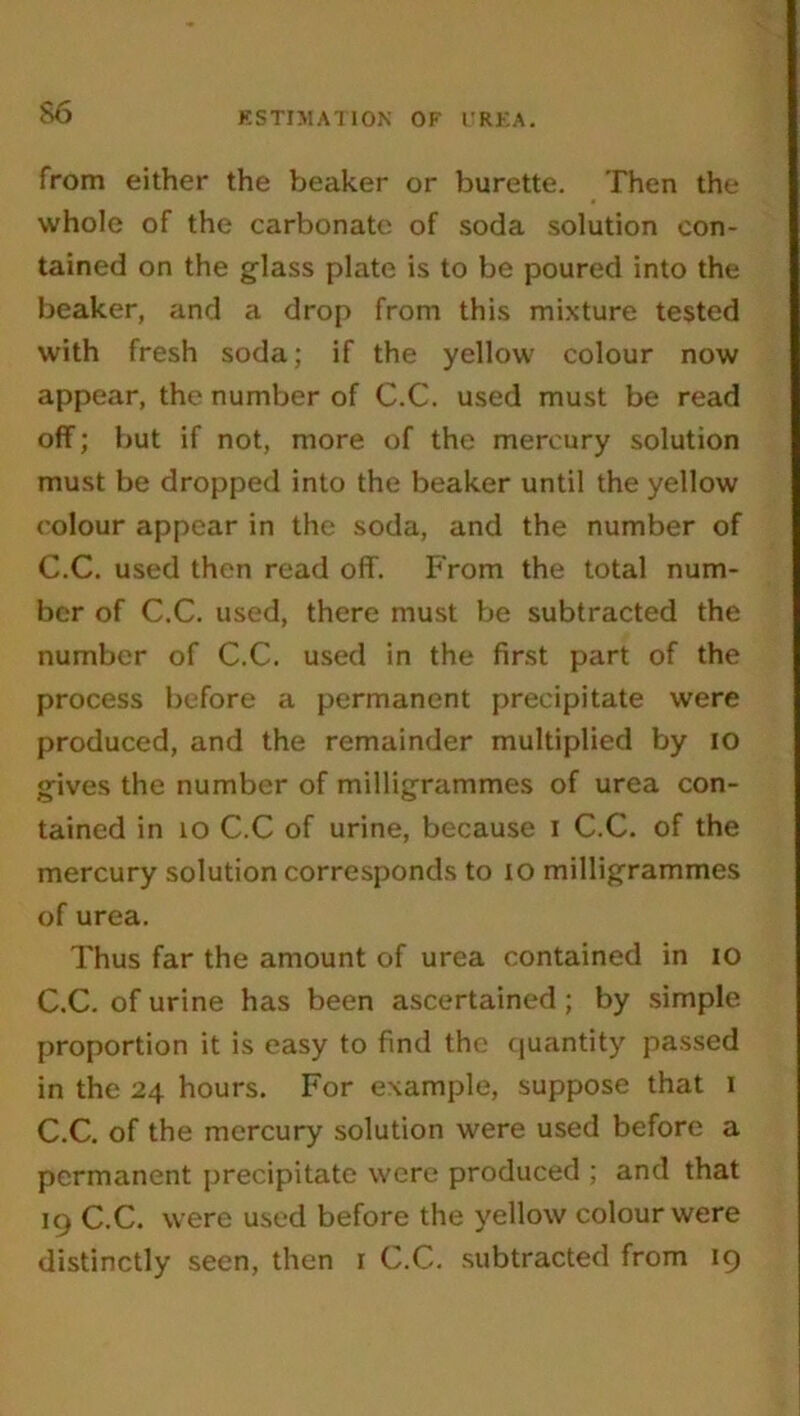 from either the beaker or burette. Then the whole of the carbonate of soda solution con- tained on the glass plate is to be poured into the beaker, and a drop from this mixture tested with fresh soda; if the yellow colour now appear, the number of C.C. used must be read off; but if not, more of the mercury solution must be dropped into the beaker until the yellow colour appear in the soda, and the number of C.C. used then read off. From the total num- ber of C.C. used, there must be subtracted the number of C.C. used in the first part of the process before a permanent precipitate were produced, and the remainder multiplied by io gives the number of milligrammes of urea con- tained in io C.C of urine, because i C.C. of the mercury solution corresponds to io milligrammes of urea. Thus far the amount of urea contained in io C.C. of urine has been ascertained ; by simple proportion it is easy to find the quantity passed in the 24 hours. For example, suppose that 1 C.C. of the mercury solution were used before a permanent precipitate were produced ; and that 19 C.C. were used before the yellow colour were distinctly seen, then 1 C.C. subtracted from 19