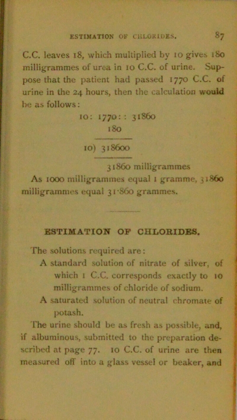 C.C. leaves 18, which multiplied by 10 give:* 180 milligrammes of urea in 10 C.C. of urine. Sup- pose that the patient had passed 1770 C.C. of urine in the 24 hours, then the calculation would be as follows: 10: 1770: : 31860 180 10) 318600 31860 milligrammes As 1000 milligrammes equal I gramme, 51860 milligrammes equal 31-860 grammes. ESTIMATION OP CHLORIDES. The solutions required are: A standard solution of nitrate of silver, of which 1 C.C. corresponds exactly to 10 milligrammes of chloride of sodium. A saturated solution of neutral chromate of potash. The urine should be as fresh as possible, and, if albuminous, submitted to the preparation de- scribed at page 77. 10 C.C. of urine are then measured off into a glass vessel or beaker, and
