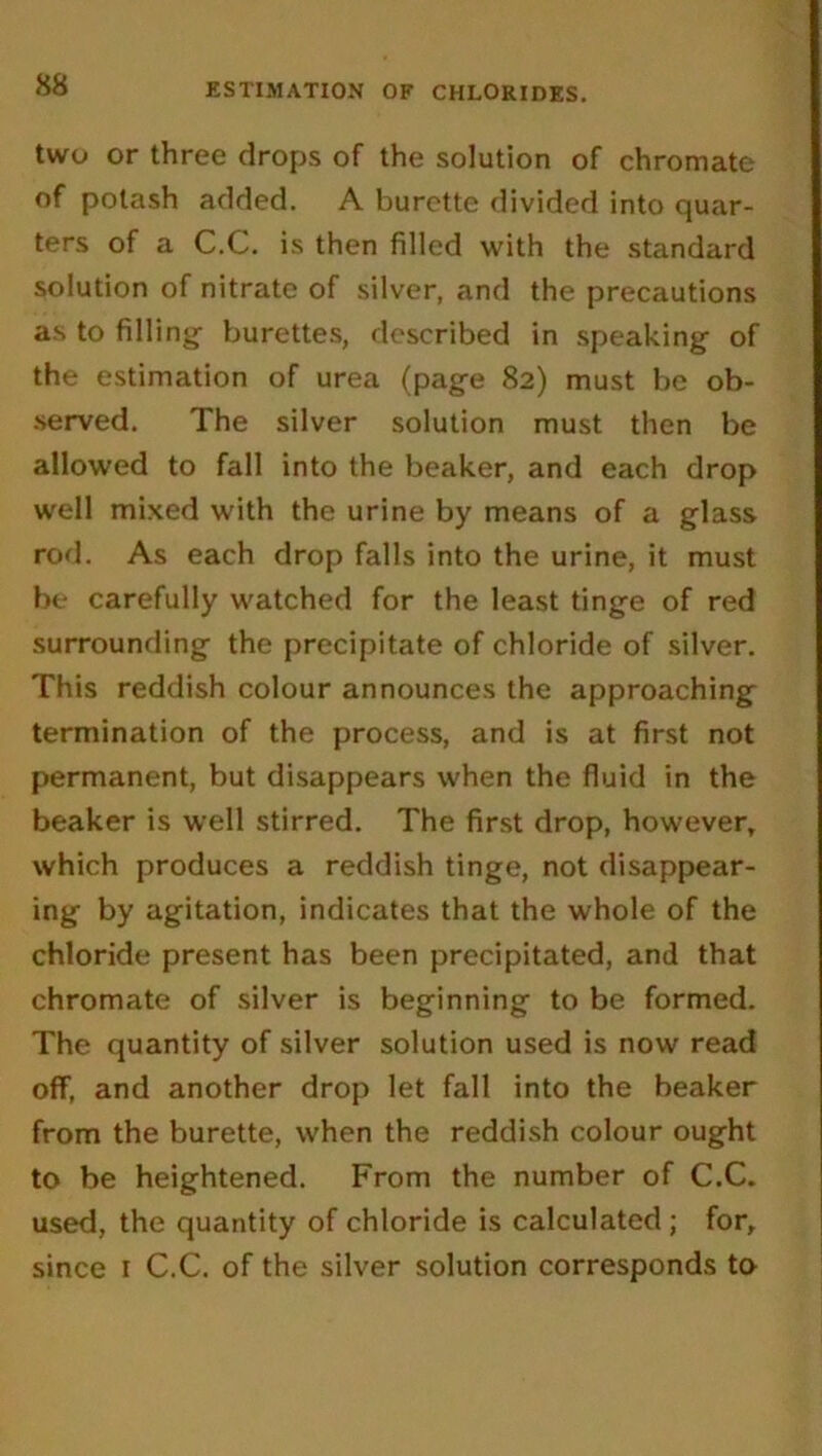two or three drops of the solution of chromate of potash added. A burette divided into quar- ters of a C.C. is then filled with the standard solution of nitrate of silver, and the precautions as to filling- burettes, described in speaking of the estimation of urea (page 82) must be ob- served. The silver solution must then be allowed to fall into the beaker, and each drop well mixed with the urine by means of a glass rod. As each drop falls into the urine, it must be carefully watched for the least tinge of red surrounding the precipitate of chloride of silver. This reddish colour announces the approaching termination of the process, and is at first not permanent, but disappears when the fluid in the beaker is well stirred. The first drop, however, which produces a reddish tinge, not disappear- ing by agitation, indicates that the whole of the chloride present has been precipitated, and that chromate of silver is beginning to be formed. The quantity of silver solution used is now read off, and another drop let fall into the beaker from the burette, when the reddish colour ought to be heightened. From the number of C.C. used, the quantity of chloride is calculated; for, since 1 C.C. of the silver solution corresponds to