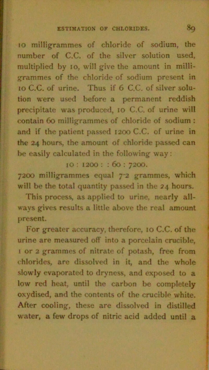 10 milligrammes of chloride of sodium, the number of C.C. of the silver solution used, multiplied by 10, will give the amount in milli- grammes of the chloride of sodium present in to C.C. of urine. Thus if 6 C.C. of silver solu- tion were used before a permanent reddish precipitate was produced, 10 C.C. of urine will contain 60 milligrammes of chloride of sodium : and if the patient passed 1200 C.C. of urine in the 24 hours, the amount of chloride passed can be easily calculated in the following way: 10 : 1200 : : 60 : 7200. 7200 milligrammes equal 7-2 grammes, which will be the total quantity passed in the 24 hours. This process, as applied to urine, nearly all- ways gives results a little above the real amount present. For greater accuracy, therefore, 10 C.C. of the urine are measured off into a porcelain crucible, 1 or 2 grammes of nitrate of potash, free from c hlorides, are dissolved in it, and the whole slowly evaporated to dryness, and exposed to a low red heat, until the carbon be completely oxydised, and the contents of the crucible white. After cooling, these are dissolved in distilled water, a few drops of nitric acid added until a
