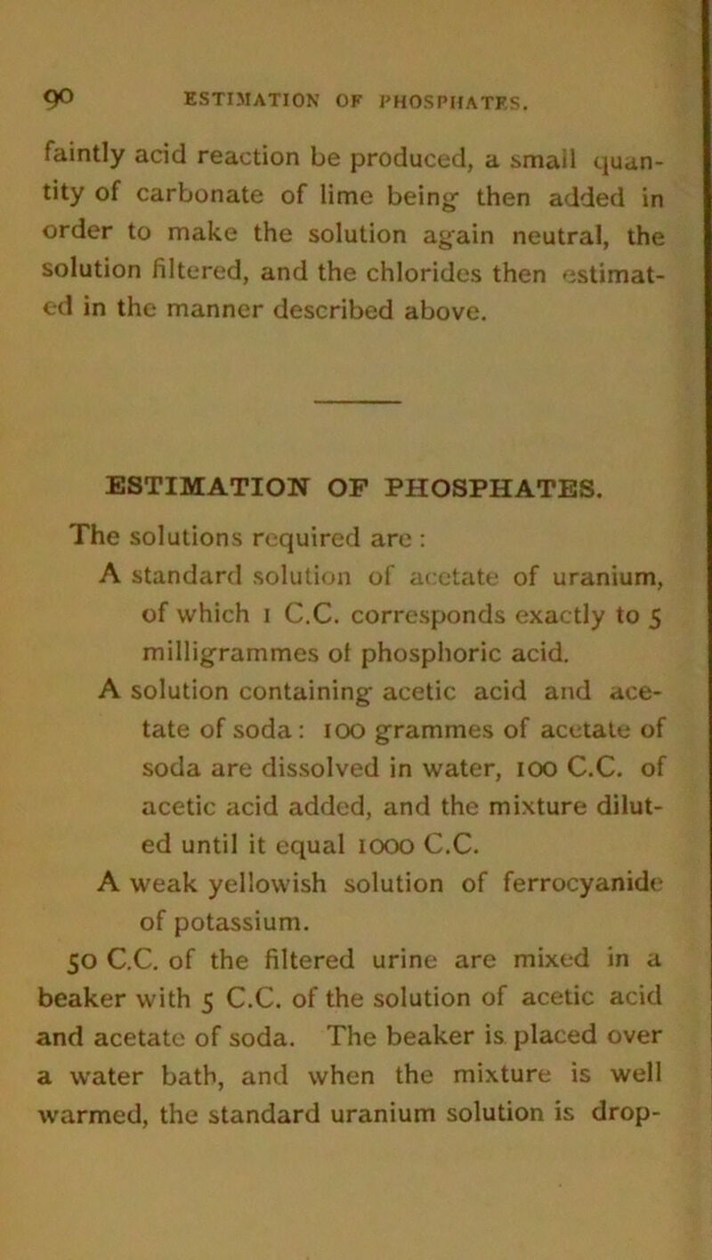 faintly acid reaction be produced, a smail quan- tity of carbonate of lime being- then added in order to make the solution again neutral, the solution filtered, and the chlorides then estimat- ed in the manner described above. ESTIMATION OF PHOSPHATES. The solutions required are : A standard solution of acetate of uranium, of which i C.C. corresponds exactly to 5 milligrammes ol phosphoric acid. A solution containing acetic acid and ace- tate of soda: 100 grammes of acetate of soda are dissolved in water, 100 C.C. of acetic acid added, and the mixture dilut- ed until it equal 1000 C.C. A weak yellowish solution of ferrocyanide of potassium. 50 C.C. of the filtered urine are mixed in a beaker with 5 C.C. of the solution of acetic acid and acetate of soda. The beaker is placed over a water bath, and when the mixture is well warmed, the standard uranium solution is drop-