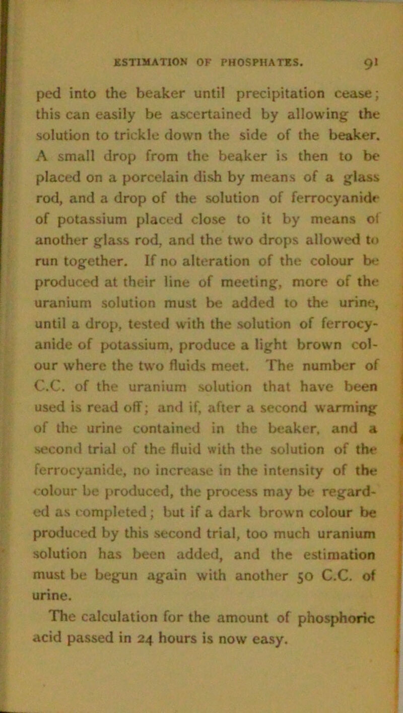 ped into the beaker until precipitation cease; this can easily be ascertained by allowing the solution to trickle down the side of the beaker. A small drop from the beaker is then to be placed on a porcelain dish by means of a glass rod, and a drop of the solution of ferrocyanide of potassium placed close to it by means of another glass rod, and the two drops allowed to run together. If no alteration of the colour be produced at their line of meeting, more of the uranium solution must be added to the urine, until a drop, tested with the solution of ferrocy- anide of potassium, produce a light brown col- our where the two fluids meet. The number of C.C. of the uranium solution that have been used is read off; and if, after a second warming of the urine contained in the beaker, and a second trial of the fluid with the solution of the ferrocyanide, no increase in the intensity of the colour be produced, the process may be regard- ed as completed ; but if a dark brow n colour be produced by this second trial, too much uranium solution has been added, and the estimation must be begun again with another 50 C.C. of urine. The calculation for the amount of phosphoric acid passed in 24 hours is now easy.