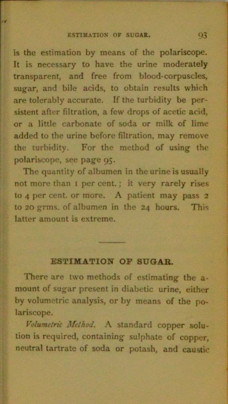 is the estimation by means of the polariscope. It is necessary to have the urine moderately transparent, and free from blood-corpuscles, sugar, and bile acids, to obtain results which are tolerably accurate. If the turbidity be per- sistent after filtration, a few drops of acetic acid, or a little carbonate of soda or milk of lime added to the urine before filtration, may remove the turbidity. For the method of using the polariscope, see page 95. The quantity of albumen in the urine is usually not more than 1 per cent.; it very rarely rises to 4 per cent, or more. A patient may pass 2 to 20 grms. of albumen in the 24 hours. This latter amount is extreme. ESTIMATION OP SUGAR. There are two methods of estimating the a- mount of sugar present in diabetic urine, either by volumetric analysis, or by means of the po- lariscope. Volumetric Method. A standard copper solu- tion is required, containing sulphate of copper, neutral tartrate of soda or potash, and caustic