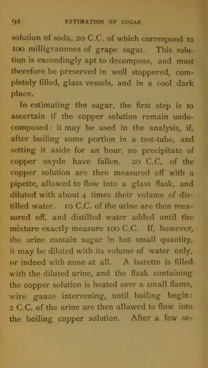 solution of soda, 20 C.C. of which correspond to 100 milligrammes of grape sugar. This solu- tion is exceedingly apt to decompose, and must therefore be preserved in well stoppered, com- pletely filled, glass vessels, and in a cool dark place. In estimating the sugar, the first step is to ascertain if the copper solution remain unde- composed : it may be used in the analysis, if, after boiling some portion in a test-tube, and setting it aside for an hour, no precipitate of copper oxyde have fallen. 20 C.C, of the copper solution are then measured off with a pipette, allowed to flow into a glass flask, and diluted with about 4 times their volume of dis- tilled water. 10 C.C. of the urine are then mea- sured off, and distilled water added until the mixture exactly measure 100 C.C. If, however, the urine contain sugar in but small quantity, it may be diluted with its volume of water only, or indeed with none at all. A burette is filled with the diluted urine, and the flask containing the copper solution is heated over a small flame, wire gauze intervening, until boiling begin: 2 C.C. of the urine are then allowed to flow into the boiling copper solution. After a few se-